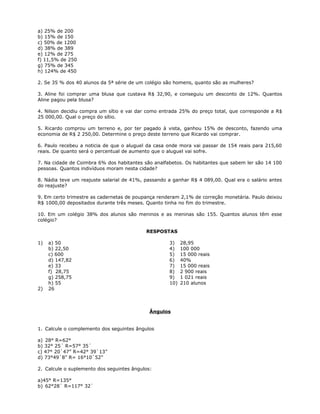 a) 25% de 200
b) 15% de 150
c) 50% de 1200
d) 38% de 389
e) 12% de 275
f) 11,5% de 250
g) 75% de 345
h) 124% de 450
2. Se 35 % dos 40 alunos da 5ª série de um colégio são homens, quanto são as mulheres?
3. Aline foi comprar uma blusa que custava R$ 32,90, e conseguiu um desconto de 12%. Quantos
Aline pagou pela blusa?
4. Nilson decidiu compra um sítio e vai dar como entrada 25% do preço total, que corresponde a R$
25 000,00. Qual o preço do sítio.
5. Ricardo comprou um terreno e, por ter pagado à vista, ganhou 15% de desconto, fazendo uma
economia de R$ 2 250,00. Determine o preço deste terreno que Ricardo vai comprar.
6. Paulo recebeu a noticia de que o aluguel da casa onde mora vai passar de 154 reais para 215,60
reais. De quanto será o percentual de aumento que o aluguel vai sofre.
7. Na cidade de Coimbra 6% dos habitantes são analfabetos. Os habitantes que sabem ler são 14 100
pessoas. Quantos indivíduos moram nesta cidade?
8. Nádia teve um reajuste salarial de 41%, passando a ganhar R$ 4 089,00. Qual era o salário antes
do reajuste?
9. Em certo trimestre as cadernetas de poupança renderam 2,1% de correção monetária. Paulo deixou
R$ 1000,00 depositados durante três meses. Quanto tinha no fim do trimestre.
10. Em um colégio 38% dos alunos são meninos e as meninas são 155. Quantos alunos têm esse
colégio?
RESPOSTAS
1) a) 50
b) 22,50
c) 600
d) 147,82
e) 33
f) 28,75
g) 258,75
h) 55
2) 26
3) 28,95
4) 100 000
5) 15 000 reais
6) 40%
7) 15 000 reais
8) 2 900 reais
9) 1 021 reais
10) 210 alunos
Ângulos
1. Calcule o complemento dos seguintes ângulos
a) 28° R=62°
b) 32° 25´ R=57° 35´
c) 47° 20`47” R=42° 39`13”
d) 73°49`8” R= 16°10`52”
2. Calcule o suplemento dos seguintes ângulos:
a)45° R=135°
b) 62°28` R=117° 32`
 