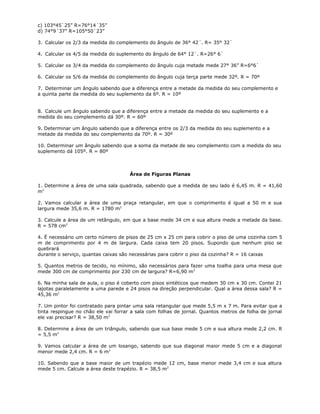 c) 103°45`25” R=76°14´35”
d) 74°9´37” R=105°50`23”
3. Calcular os 2/3 da medida do complemento do ângulo de 36° 42´. R= 35° 32`
4. Calcular os 4/5 da medida do suplemento do ângulo de 64° 12`. R=26° 6`
5. Calcular os 3/4 da medida do complemento do ângulo cuja metade mede 27° 36” R=6°6`
6. Calcular os 5/6 da medida do complemento do ângulo cuja terça parte mede 32º. R = 70º
7. Determinar um ângulo sabendo que a diferença entre a metade da medida do seu complemento e
a quinta parte da medida do seu suplemento da 6º. R = 10º
8. Calcule um ângulo sabendo que a diferença entre a metade da medida do seu suplemento e a
medida do seu complemento dá 30º. R = 60º
9. Determinar um ângulo sabendo que a diferença entre os 2/3 da medida do seu suplemento e a
metade da medida do seu complemento da 70º. R = 30º
10. Determinar um ângulo sabendo que a soma da metade de seu complemento com a medida do seu
suplemento dá 105º. R = 80º
Área de Figuras Planas
1. Determine a área de uma sala quadrada, sabendo que a medida de seu lado é 6,45 m. R = 41,60
m2
2. Vamos calcular a área de uma praça retangular, em que o comprimento é igual a 50 m e sua
largura mede 35,6 m. R = 1780 m2
3. Calcule a área de um retângulo, em que a base mede 34 cm e sua altura mede a metade da base.
R = 578 cm2
4. É necessário um certo número de pisos de 25 cm x 25 cm para cobrir o piso de uma cozinha com 5
m de comprimento por 4 m de largura. Cada caixa tem 20 pisos. Supondo que nenhum piso se
quebrará
durante o serviço, quantas caixas são necessárias para cobrir o piso da cozinha? R = 16 caixas
5. Quantos metros de tecido, no mínimo, são necessários para fazer uma toalha para uma mesa que
mede 300 cm de comprimento por 230 cm de largura? R=6,90 m2
6. Na minha sala de aula, o piso é coberto com pisos sintéticos que medem 30 cm x 30 cm. Contei 21
lajotas paralelamente a uma parede e 24 pisos na direção perpendicular. Qual a área dessa sala? R =
45,36 m2
7. Um pintor foi contratado para pintar uma sala retangular que mede 5,5 m x 7 m. Para evitar que a
tinta respingue no chão ele vai forrar a sala com folhas de jornal. Quantos metros de folha de jornal
ele vai precisar? R = 38,50 m2
8. Determine a área de um triângulo, sabendo que sua base mede 5 cm e sua altura mede 2,2 cm. R
= 5,5 m2
9. Vamos calcular a área de um losango, sabendo que sua diagonal maior mede 5 cm e a diagonal
menor mede 2,4 cm. R = 6 m2
10. Sabendo que a base maior de um trapézio mede 12 cm, base menor mede 3,4 cm e sua altura
mede 5 cm. Calcule a área deste trapézio. R = 38,5 m2
 