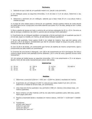 Perímetro
1. Sabendo-se que o lado de um quadrado mede 8 cm, calcule o seu perímetro.
2. Um retângulo possui as seguintes dimensões, 5 cm de base e 3 cm de altura. Determine o seu
perímetro.
3. Determine o perímetro de um retângulo, sabendo que a base mede 24 cm e sua altura mede a
metade da base.
4. A praça de uma cidade possui a forma de um quadrado. Calcule quantos metros de corda deverá
ser gasto para cercar a praça para uma festa sabendo que possui 45 m de lado, deseja-se dar 4 voltas
com a corda.
5. Para o plantio de laranja em todo o contorno de um terreno retangular de 42 m x 23 m. Se entre os
pés de laranjas a distância é de 2,60 m, quantos pés de laranjas foram plantados?
6. O perímetro de um triângulo eqüilátero corresponde a 5/6 do perímetro de um quadrado que tem 9
cm de lado. Qual é a medida, em metros, do lado desse triângulo eqüilátero?
7. Numa sala quadrada, foram gastos 24,80 m de rodapé de madeira. Essa sala tem apenas uma
porta de 1,20 m de largura. Considerando que não foi colocado rodapé na largura da porta, calcule a
medida de cada lado dessa sala.
8. Com 32,40 m de tecido, um comerciante quer formar 20 retalhos de mesmo comprimento. Qual o
comprimento de cada retalho em centímetros?
9. O terreno de uma escola é retangular, com 100 m de comprimento por 65 m de largura. Em todo o
contorno desse terreno será plantada árvores distantes 1,50 m uma da outra. Quantas árvores serão
necessárias?
10. Um campo de futebol possui as seguintes dimensões, 155 m de comprimento e 75 m de largura.
Quanto metro de tela serão necessárias para cercar este campo.
RESPOSTAS
1) 32 cm
2) 16 cm
3) 72 cm
4) 720 m
5) 50
6) 10 m
7) 6,5 m
8) 162
9) 220
10) 460 m
Medidas
1. Determine a soma de 0,018 km + 3421 dm + 0,054 hm, dando o resultado em metros.
2. O perímetro de um triângulo é 0,097 m e dois de seus lados medem 0,21 dm e 42 mm.
Determine a medida do terceiro lado, em centímetros.
3. Uma mesa tem forma quadrada e seu perímetro é 480 cm. Calcule a área dessa mesa , em
metros quadrados.
4. Paulo comprou um sítio medindo 1,84 ha. Se cada metro quadrado custou 300 reais, quanto
Paulo pagou pelo sítio?
5. Resolva a expressão dando o resultado em metros cúbicos, 1425 dm3
+ 0,036 dam3
+165000
cm3
6. Transforme:
a)3,621 dam3
para m3
b)16,4 m3
para dm3
c)314 cm3
para m3
d)0,01816 dm3
para cm3
 