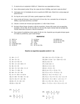 7. O volume de um recipiente é 6500 cm3
. Determine sua capacidade em litros.
8. Ana e Aline pesam juntas 78 kg. Se o peso de Ana é 42200g, qual será o peso de Aline?
9. José pagou por 2,5 toneladas de arroz a quantia de 3000 reais. Determine o preço pago por
quilo de arroz.
10. Se 1kg de carne custa 3,25 reais, quanto pagarei por 3200 g?
11. Uma corrida de Formula 1 teve início às 2h 10 min 42s. Se o vencedor faz um tempo de
3830s, a que horas terminou a corrida?
12. Calcule o número de minutos que equivalem a 1 mês 4 dias 5 horas
13. No bairro Nova Viçosa, durante o mês de novembro, choveu três vezes com as seguintes
durações: 25 min 30s, 3h 42 min 50s e 1h 34 min 20s. Qual o tempo total de duração das
chuvas neste bairro durante o mês de novembro?
14. Para resolver 8 problemas Júnior gasta 2h 48 min 16s. Supondo que ele gasta tempos iguais
em todas os problemas, qual é esse tempo?
RESPOSTAS
1) 365,5 m
2) 3,4 cm
3) 1,44 m2
4) 5 520 000 reais
5) 37,59 m3
7) 6,5 litros
8) 35800g
9) 1,20
10) 10,40
11) 3h 14 min 32s
12) 49260 min
13) 5h 42 min 40s
14) 21 min 2s
Resolva as seguintes equações sendo U = Q:
1) 4m – 1 = 7
2) 3m – 9 = 11
3) 3x + 2 + 4x + 9
4) 5m – 2 + 12 = 6m + 4
5) 2b – 6 = 15
6) 2m – 4 + 12 = 3m – 4 + 2
7) 4m – 7 = 2m – 8
8) 6m – 4 = 12 – 9m
9) m + 4 – 3m = 4 +12 m
10) 3 + 4m – 9 = 6m – 4 + 12
11) –5 + 3x + 4 – 12 + 9x
12) 3x + 5 - 2 = 2x + 12
13) 3( x + 2}= 15
14) –2m ( -m + 2) = 3 ( 2m + 1)
15) 12m + 3 (m – 1) = -2(m +1) + 12
16) 2 ( x-1) = 0
17) –3 (m +2) = 1
18) 2 ( x + 2 ) = 12
19) m = -3 ( m – 4 )
20) 2 ( m + 5 ) = -3 ( m – 5 )
21) –2 ( y + 4 ) = -7+ 9 ( y – 1)
22) 5 ( x – 4) = -4 + 9 ( x – 1)
23) –5 ( x – 4 ) + 4 = 2 ( - 2 x – 2 ) + 9
24) -2 ( m – 5 ) + 3m = - ( m + 2 ) – 7
25) - ( x + 5) – 6 = -9 ( x – 3 ) – 2
26) x - 7 + 2 ( x – 4 ) = -3 ( x + 2 ) – 8
27)
28)
29)
30)
 