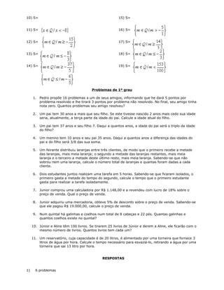 10) S=
11) S=
12) S=
13) S=
14) S=
15) S=
16) S=
17) S=
18) S=
19) S=
Problemas de 1º grau
1. Pedro propõe 16 problemas a um de seus amigos, informando que he dará 5 pontos por
problema resolvido e lhe tirará 3 pontos por problema não resolvido. No final, seu amigo tinha
nota zero. Quantos problemas seu amigo resolveu?
2. Um pai tem 30 anos a mais que seu filho. Se este tivesse nascido 2 anos mais cedo sua idade
seria, atualmente, a terça parte da idade do pai. Calcule a idade atual do filho.
3. Um pai tem 37 anos e seu filho 7. Daqui a quantos anos, a idade do pai será o triplo da idade
do filho?
4. Um menino tem 10 anos e seu pai 35 anos. Daqui a quantos anos a diferença das idades do
pai e do filho será 3/8 das sua soma.
5. Um feirante distribuiu laranjas entre três clientes, de modo que o primeiro recebe a metade
das laranjas, mais meia laranja; o segundo a metade das laranjas restantes, mais meia
laranja e o terceiro a metade deste último resto, mais meia laranja. Sabendo-se que não
sobrou nem uma laranja, calcule o número total de laranjas e quantas foram dadas a cada
cliente.
6. Dois estudantes juntos realizam uma tarefa em 5 horas. Sabendo-se que ficaram isolados, o
primeiro gasta a metade do tempo do segundo, calcule o tempo que o primeiro estudante
gasta para realizar a tarefa isoladamente.
7. Junior comprou uma calculadora por R$ 1.148,00 e a revendeu com lucro de 18% sobre o
preço de venda. Qual o preço de venda.
8. Junior adquiriu uma mercadoria, obteve 5% de desconto sobre o preço de venda. Sabendo-se
que ele pagou R$ 19.000,00, calcule o preço de venda.
9. Num quintal há galinhas e coelhos num total de 8 cabeças e 22 pés. Quantas galinhas e
quantos coelhos existe no quintal?
10. Júnior e Aline têm 100 livros. Se tirarem 25 livros de Júnior e derem a Aline, ele ficarão com o
mesmo número de livros. Quantos livros tem cada um?
11. Um reservatório, cuja capacidade é de 20 litros, é alimentado por uma torneira que fornece 3
litros de água por hora. Calcule o tempo necessário para esvaziá-lo, retirando a água por uma
torneira que sai 13 litro por hora.
RESPOSTAS
1) 6 problemas
 
