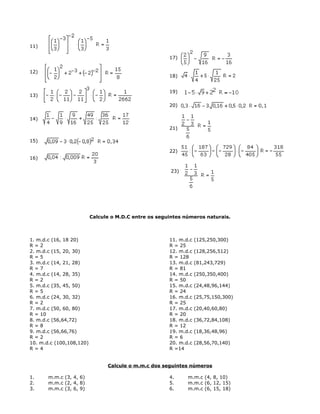 11)
12)
13)
14)
15)
16)
17)
18)
19)
20)
21)
22)
23)
Calcule o M.D.C entre os seguintes números naturais.
1. m.d.c (16, 18 20)
R = 2
2. m.d.c (15, 20, 30)
R = 5
3. m.d.c (14, 21, 28)
R = 7
4. m.d.c (14, 28, 35)
R = 2
5. m.d.c (35, 45, 50)
R = 5
6. m.d.c (24, 30, 32)
R = 2
7. m.d.c (50, 60, 80)
R = 10
8. m.d.c (56,64,72)
R = 8
9. m.d.c (56,66,76)
R = 2
10. m.d.c (100,108,120)
R = 4
11. m.d.c (125,250,300)
R = 25
12. m.d.c (128,256,512)
R = 128
13. m.d.c (81,243,729)
R = 81
14. m.d.c (250,350,400)
R = 50
15. m.d.c (24,48,96,144)
R = 24
16. m.d.c (25,75,150,300)
R = 25
17. m.d.c (20,40,60,80)
R = 20
18. m.d.c (36,72,84,108)
R = 12
19. m.d.c (18,36,48,96)
R = 6
20. m.d.c (28,56,70,140)
R =14
Calcule o m.m.c dos seguintes números
1. m.m.c (3, 4, 6)
2. m.m.c (2, 4, 8)
3. m.m.c (3, 6, 9)
4. m.m.c (4, 8, 10)
5. m.m.c (6, 12, 15)
6. m.m.c (6, 15, 18)
 