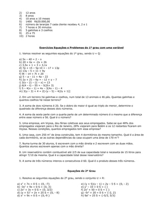 2) 12 anos
3) 8 anos
4) 10 anos e 10 meses
5) 1400 R$20.000,00
6) número de laranjas 7 cada cliente recebeu 4, 2 e 1
7) 7 horas e 30 minutos
8) 5 galinhas e 3 coelhos
9) 25 e 75
10) 2 horas
Exercícios Equações e Problemas do 1º grau com uma variável
1. Vamos resolver as seguintes equações do 1º grau, sendo U = Q:
a) 5x – 40 = 2 – x
b) 20 + 6x = -2x + 26
c) 3,5x + 1 = 3 + 3,1x
d) 7p + 15 – 5p 10 = - 17 + 13p
e) 13y – 5 = 11 + 9y
f) 9t – 14 = 7t + 20
g) 5 – a – 11 = 4a – 22
h) 2y + 21 – 6y = - 12 + y – 7
i) 3(x – 2) – (1 – x) = 13
j) 6(4 – t) – 55 = - 5(2t+ 3)
l) 5 – 4(x – 1) = 4x – 3(4x – 1) – 4
m) 3(y – 3) + 4 = 2[-(y – 5) – 4(2y + 1)]
2. Em um terreiro há galinhas e coelhos, num total de 13 animais e 46 pés. Quantas galinhas e
quantos coelhos há nesse terreno?
3. A soma de dois números é 20. Se o dobro do maior é igual ao triplo do menor, determine o
quadrado da diferença desses dois números.
4. A soma da sexta parte com a quarta parte de um determinado número é o mesmo que a diferença
entre esse número e 56. Qual é o número?
5. Uma empresa, em Viçosa, deu férias coletivas aos seus empregados. Sabe-se que 48% dos
empregados viajaram para o Rio de Janeiro, 28% viajaram para Belém e os 12 restantes ficaram em
Viçosa. Nessas condições, quantos empregados tem essa empresa?
6. Uma casa, com 250 m2
de área construída, tem 4 dormitórios do mesmo tamanho. Qual é a área de
cada dormitório, se as outras dependências da casa ocupam uma área de 170 m2
?
7. Numa turma de 30 alunos, 6 escrevem com a mão direita e 2 escrevem com as duas mãos.
Quantos alunos escrevem apenas com a mão direita?
8. Um reservatório contém combustível até 2/5 de sua capacidade total e necessita de 15 litros para
atingir 7/10 da mesma. Qual é a capacidade total desse reservatório?
9. A soma de três números inteiros e consecutivos é 60. Qual é o produto desses três números.
Equações do 2º Grau
1. Resolva as seguintes equações do 2º grau, sendo o conjunto U = R:
a) x2
+ 7x = 0 S = {0, -7}
b) -3x2
+ 9x = 0 S = {0, 3}
c) 2x2
+ 3x = 0 S = {0, 3/2}
d) (y + 5)2
= 2x + 25 S = {0, - 8}
d) x2
+ 9x = 0 S = {0,-9 }
e) (y + 5)(y – 1) = 2y – 5 S = {0, - 2}
e) y2
– 10 = 0 S = { }
f) 2x2
+ 50 = 0 S = { }
g) -5r2
+ 20 = 0 S = {-2, 2}
h) 9a2
= 25 S = {-5/3, 5/3}
 