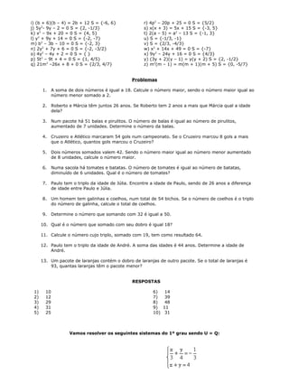 i) (b + 6)(b – 4) = 2b + 12 S = {-6, 6}
j) 5y2
- 9y – 2 = 0 S = {2, -1/3}
k) x2
– 9x + 20 = 0 S = {4, 5}
l) y2
+ 9y + 14 = 0 S = {-2, -7}
m) b2
– 3b – 10 = 0 S = {-2, 3}
n) 2y2
+ 7y + 6 = 0 S = {-2, -3/2}
o) 4y2
– 4y + 2 = 0 S = { }
p) 5t2
– 9t + 4 = 0 S = {1, 4/5}
q) 21m2
–26x + 8 + 0 S = {2/3, 4/7}
r) 4p2
– 20p + 25 = 0 S = {5/2}
s) x(x + 3) = 5x + 15 S = {-3, 5}
t) 2(a – 5) = a2
– 13 S = {-1, 3}
u) S = {-1/3, -1}
v) S = {2/3, -4/3}
w) x2
+ 14x + 49 = 0 S = {-7}
x) 9y2
– 24y + 16 = 0 S = {4/3}
y) (3y + 2)(y – 1) = y(y + 2) S = {2, -1/2}
z) m2
(m – 1) = m(m + 1)(m + 5) S = {0, -5/7}
Problemas
1. A soma de dois números é igual a 18. Calcule o número maior, sendo o número maior igual ao
número menor somado a 2.
2. Roberto e Márcia têm juntos 26 anos. Se Roberto tem 2 anos a mais que Márcia qual a idade
dela?
3. Num pacote há 51 balas e pirulitos. O número de balas é igual ao número de pirulitos,
aumentado de 7 unidades. Determine o número da balas.
4. Cruzeiro e Atlético marcaram 54 gols num campeonato. Se o Cruzeiro marcou 8 gols a mais
que o Atlético, quantos gols marcou o Cruzeiro?
5. Dois números somados valem 42. Sendo o número maior igual ao número menor aumentado
de 8 unidades, calcule o número maior.
6. Numa sacola há tomates e batatas. O número de tomates é igual ao número de batatas,
diminuído de 6 unidades. Qual é o número de tomates?
7. Paulo tem o triplo da idade de Júlia. Encontre a idade de Paulo, sendo de 26 anos a diferença
de idade entre Paulo e Júlia.
8. Um homem tem galinhas e coelhos, num total de 54 bichos. Se o número de coelhos é o triplo
do número de galinha, calcule o total de coelhos.
9. Determine o número que somando com 32 é igual a 50.
10. Qual é o número que somado com seu dobro é igual 18?
11. Calcule o número cujo triplo, somado com 19, tem como resultado 64.
12. Paulo tem o triplo da idade de André. A soma das idades é 44 anos. Determine a idade de
André.
13. Um pacote de laranjas contém o dobro de laranjas de outro pacote. Se o total de laranjas é
93, quantas laranjas têm o pacote menor?
RESPOSTAS
1) 10
2) 12
3) 29
4) 31
5) 25
6) 14
7) 39
8) 48
9) 11
10) 31
Vamos resolver os seguintes sistemas do 1º grau sendo U = Q:
 