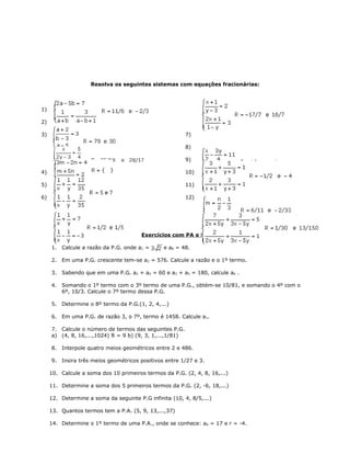 Resolva os seguintes sistemas com equações fracionárias:
1)
2)
3)
4)
5)
6)
7)
8)
9)
10)
11)
12)
Exercícios com PA e PG
1. Calcule a razão da P.G. onde a1 = e a8 = 48.
2. Em uma P.G. crescente tem-se a2 = 576. Calcule a razão e o 1º termo.
3. Sabendo que em uma P.G. a2 + a4 = 60 e a3 + a5 = 180, calcule a6 .
4. Somando o 1º termo com o 3º termo de uma P.G., obtém-se 10/81, e somando o 4º com o
6º, 10/3. Calcule o 7º termo dessa P.G.
5. Determine o 8º termo da P.G.(1, 2, 4,...)
6. Em uma P.G. de razão 3, o 7º, termo é 1458. Calcule a1.
7. Calcule o número de termos das seguintes P.G.
a) (4, 8, 16,...,1024) R = 9 b) (9, 3, 1,...,1/81)
8. Interpole quatro meios geométricos entre 2 e 486.
9. Insira três meios geométricos positivos entre 1/27 e 3.
10. Calcule a soma dos 10 primeiros termos da P.G. (2, 4, 8, 16,...)
11. Determine a soma dos 5 primeiros termos da P.G. (2, -6, 18,...)
12. Determine a soma da seguinte P.G infinita (10, 4, 8/5,...)
13. Quantos termos tem a P.A. (5, 9, 13,...,37)
14. Determine o 1º termo de uma P.A., onde se conhece: a6 = 17 e r = -4.
 