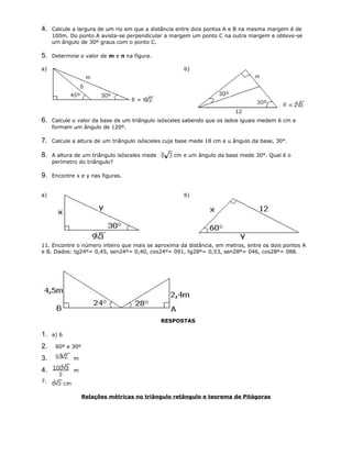 4. Calcule a largura de um rio em que a distância entre dois pontos A e B na mesma margem é de
100m. Do ponto A avista-se perpendicular a margem um ponto C na outra margem e obteve-se
um ângulo de 30º graus com o ponto C.
5. Determine o valor de m e n na figura.
a) b)
6. Calcule o valor da base de um triângulo isósceles sabendo que os lados iguais medem 6 cm e
formam um ângulo de 120º.
7. Calcule a altura de um triângulo isósceles cuja base mede 18 cm e u ângulo da base, 30°.
8. A altura de um triângulo isósceles mede cm e um ângulo da base mede 30°. Qual é o
perímetro do triângulo?
9. Encontre x e y nas figuras.
a) b)
11. Encontre o número inteiro que mais se aproxima da distância, em metros, entre os dois pontos A
e B. Dados: tg24º= 0,45, sen24º= 0,40, cos24º= 091, tg28º= 0,53, sen28º= 046, cos28º= 088.
RESPOSTAS
1. a) 6
2. 60º e 30º
3. m
4. m
7.
Relações métricas no triângulo retângulo e teorema de Pitágoras
 