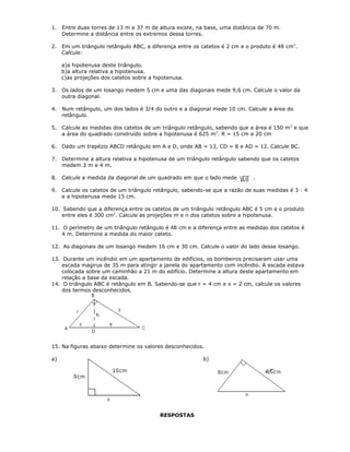 1. Entre duas torres de 13 m e 37 m de altura existe, na base, uma distância de 70 m.
Determine a distância entre os extremos dessa torres.
2. Em um triângulo retângulo ABC, a diferença entre os catetos é 2 cm e o produto é 48 cm2
.
Calcule:
a)a hipotenusa deste triângulo.
b)a altura relativa a hipotenusa.
c)as projeções dos catetos sobre a hipotenusa.
3. Os lados de um losango medem 5 cm e uma das diagonais mede 9,6 cm. Calcule o valor da
outra diagonal.
4. Num retângulo, um dos lados é 3/4 do outro e a diagonal mede 10 cm. Calcule a área do
retângulo.
5. Calcule as medidas dos catetos de um triângulo retângulo, sabendo que a área é 150 m2
e que
a área do quadrado construído sobre a hipotenusa é 625 m2
. R = 15 cm e 20 cm
6. Dado um trapézio ABCD retângulo em A e D, onde AB = 13, CD = 8 e AD = 12. Calcule BC.
7. Determine a altura relativa a hipotenusa de um triângulo retângulo sabendo que os catetos
medem 3 m e 4 m.
8. Calcule a medida da diagonal de um quadrado em que o lado mede .
9. Calcule os catetos de um triângulo retângulo, sabendo-se que a razão de suas medidas é 3 : 4
e a hipotenusa mede 15 cm.
10. Sabendo que a diferença entre os catetos de um triângulo retângulo ABC é 5 cm e o produto
entre eles é 300 cm2
. Calcule as projeções m e n dos catetos sobre a hipotenusa.
11. O perímetro de um triângulo retângulo é 48 cm e a diferença entre as medidas dos catetos é
4 m. Determine a medida do maior cateto.
12. As diagonais de um losango medem 16 cm e 30 cm. Calcule o valor do lado desse losango.
13. Durante um incêndio em um apartamento de edifícios, os bombeiros precisaram usar uma
escada magirus de 35 m para atingir a janela do apartamento com incêndio. A escada estava
colocada sobre um caminhão a 21 m do edifício. Determine a altura deste apartamento em
relação a base da escada.
14. O triângulo ABC é retângulo em B. Sabendo-se que r = 4 cm e x = 2 cm, calcule os valores
dos termos desconhecidos.
15. Na figuras abaixo determine os valores desconhecidos.
a) b)
RESPOSTAS
 