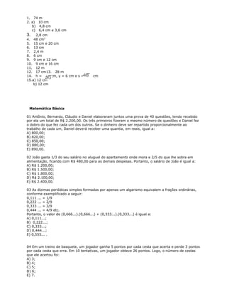 1. 74 m
2. a) 10 cm
b) 4,8 cm
c) 6,4 cm e 3,6 cm
3. 2,8 cm
4. 48 cm2
5. 15 cm e 20 cm
6. 13 cm
7. 2,4 m
8. 6 cm
9. 9 cm e 12 cm
10. 9 cm e 16 cm
11. 12 m
12. 17 cm13. 28 m
14. h = cm, y = 6 cm e s = cm
15.a) 12 cm
b) 12 cm
Matemática Básica
01 Antônio, Bernardo, Cláudio e Daniel elaboraram juntos uma prova de 40 questões, tendo recebido
por ela um total de R$ 2.200,00. Os três primeiros fizeram o mesmo número de questões e Daniel fez
o dobro do que fez cada um dos outros. Se o dinheiro deve ser repartido proporcionalmente ao
trabalho de cada um, Daniel deverá receber uma quantia, em reais, igual a:
A) 800,00;
B) 820,00;
C) 850,00;
D) 880,00;
E) 890,00.
02 João gasta 1/3 do seu salário no aluguel do apartamento onde mora e 2/5 do que lhe sobra em
alimentação, ficando com R$ 480,00 para as demais despesas. Portanto, o salário de João é igual a:
A) R$ 1.200,00;
B) R$ 1.500,00;
C) R$ 1.800,00;
D) R$ 2.100,00;
E) R$ 2.400,00.
03 As dízimas periódicas simples formadas por apenas um algarismo equivalem a frações ordinárias,
conforme exemplificado a seguir:
0,111 ... = 1/9
0,222 ... = 2/9
0,333 ... = 3/9
0,444 ... = 4/9 etc.
Portanto, o valor de (0,666...).(0,666...) + (0,333...).(0,333...) é igual a:
A) 0,111...;
B) 0,222...;
C) 0,333...;
D) 0,444...;
E) 0,555... .
04 Em um treino de basquete, um jogador ganha 5 pontos por cada cesta que acerta e perde 3 pontos
por cada cesta que erra. Em 10 tentativas, um jogador obteve 26 pontos. Logo, o número de cestas
que ele acertou foi:
A) 3;
B) 4;
C) 5;
D) 6;
E) 7.
 