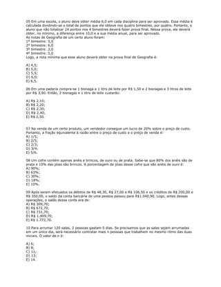 05 Em uma escola, o aluno deve obter média 6,0 em cada disciplina para ser aprovado. Essa média é
calculada dividindo-se o total de pontos que ele obteve nos quatro bimestres, por quatro. Portanto, o
aluno que não totalizar 24 pontos nos 4 bimestres deverá fazer prova final. Nessa prova, ele deverá
obter, no mínimo, a diferença entre 10,0 e a sua média anual, para ser aprovado.
As notas de Geografia de um certo aluno foram:
1º bimestre: 5,0
2º bimestre: 6,0
3º bimestre: 2,0
4º bimestre: 5,0
Logo, a nota mínima que esse aluno deverá obter na prova final de Geografia é:
A) 4,5;
B) 5,0;
C) 5,5;
D) 6,0;
E) 6,5.
06 Em uma padaria compra-se 1 bisnaga e 1 litro de leite por R$ 1,50 e 2 bisnagas e 3 litros de leite
por R$ 3,90. Então, 2 bisnagas e 1 litro de leite custarão:
A) R$ 2,10;
B) R$ 2,20;
C) R$ 2,30;
D) R$ 2,40;
E) R$ 2,50.
07 Na venda de um certo produto, um vendedor consegue um lucro de 20% sobre o preço de custo.
Portanto, a fração equivalente à razão entre o preço de custo e o preço de venda é:
A) 1/5;
B) 2/5;
C) 2/3;
D) 3/4;
E) 5/6.
08 Um cofre contém apenas anéis e brincos, de ouro ou de prata. Sabe-se que 80% dos anéis são de
prata e 10% das jóias são brincos. A porcentagem de jóias desse cofre que são anéis de ouro é:
A) 90%;
B) 63%;
C) 30%;
D) 18%;
E) 10%.
09 Após serem efetuados os débitos de R$ 48,30, R$ 27,00 e R$ 106,50 e os créditos de R$ 200,00 e
R$ 350,00, o saldo da conta bancária de uma pessoa passou para R$1.040,90. Logo, antes dessas
operações, o saldo dessa conta era de:
A) R$ 309,70;
B) R$ 672,70;
C) R$ 731,70;
D) R$ 1.409,70;
E) R$ 1.772,70.
10 Para arrumar 120 salas, 2 pessoas gastam 5 dias. Se precisamos que as salas sejam arrumadas
em um único dia, será necessário contratar mais n pessoas que trabalhem no mesmo ritmo das duas
iniciais. O valor de n é:
A) 6;
B) 8;
C) 11;
D) 13;
E) 14.
 