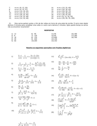 7. m.m.c (8, 12, 20)
8. m.m.c (9, 15, 27)
9. m.m.c (12, 16, 24)
10. m.m.c (12, 15, 21)
11. m.m.c (20, 25, 40)
12. m.m.c (16, 32, 48)
13. m.m.c (12, 32, 48)
14. m.m.c (15, 25, 40)
15. m.m.c (24, 30, 45)
16. m.m.c (25, 50, 75)
17. m.m.c (32, 48, 64)
18. m.m.c (30, 45, 60)
19. m.m.c (6, 12, 18, 30)
20. m.m.c (35, 50, 70, 100)
21. Dois carros partem juntos, a fim de dar voltas em torno de uma pista de corrida. O carro mais rápido
demora 3 minutos para completar uma volta e o outro carro demora 5 minutos. Após quanto tempo os carros
irão se encontrar novamente?
RESPOSTAS
1) 12
2) 8
3) 18
4) 40
5) 60
6) 90
7) 120
8) 135
9) 420
10) 200
11) 96
12) 60
13) 600
14) 150
15) 192
16) 180
17) 180
18) 700
Resolva as seguintes operações com frações algébricas
1)
2)
3)
4)
5)
6)
7)
8)
9)
10)
11)
12)
13)
14)
15)
16)
17)
18)
19)
20)
 
