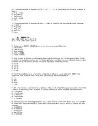 09 O conjunto verdade da equação [(x-1)/2] + [(x+2) /3] = 8, no universo dos números racionais, é
igual a:
A) V={ - 47/5}
B) V={ 48/5 }
C) V={ 47/5}
D) V={ - 48/5}
E) n.d.a.
10 O conjunto verdade da equação (x -1) = (6 - 2x), no universo dos números racionais, é igual a:
A) V={3/7 }
B) V={ 7/3 }
C) V={-3/7 }
D) V={-7/3 }
E) n.d.a.
R: GABARITO
01-E | 02-B | 03-D | 04-E | 05-E
06-C | 07-D | 08-C | 09-C | 10-B
01 Efetuando-se 20802 - 10192 obtém-se um número compreendido entre
A) 500 e 1000
B) 1000 e 3000
C) 3000 e 6000
D) 6000 e 10000
E) 10000 e 20000
02 Uma pessoa, ao efetuar a multiplicação de um número inteiro x por 296, achou o produto 39960.
Ao conferir o resultado percebeu que havia se enganado, trocando em x as posições do algarismo das
unidades com o das dezenas. Nessas condições, o produto correto deveria ser
A) 42828
B) 43136
C) 43248
D) 45126
E) 45288
03 No almoxarifado de certa empresa há uma pilha de folhas de papel, todas com 0,25mm de
espessura. Se a altura da pilha é de 1,80m, o número de folhas empilhadas é
A) 72
B) 450
C) 720
D) 4500
E) 7200
04 Em uma empresa, o atendimento ao público é feito por 45 funcionários que se revezam, mantendo
a relação de 3 homens para 2 mulheres. É correto afirmar que, nessa empresa, dão atendimento
A) 18 homens.
B) 16 mulheres.
C) 25 homens.
D) 18 mulheres.
E) 32 homens.
05 Os salários de dois técnicos judiciários, X e Y, estão entre si assim como 3 está para 4. Se o dobro
do salário de X menos a metade do salário de Y corresponde a R$ 720,00, então os salários dos dois
totalizam
A) R$ 1200,00
B) R$ 1260,00
C) R$ 1300,00
D) R$ 1360,00
E) R$ 1400,00
 