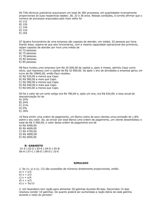 06 Três técnicos judiciários arquivaram um total de 382 processos, em quantidades inversamente
proporcionais às suas respectivas idades: 28, 32 e 36 anos. Nessas condições, é correto afirmar que o
número de processos arquivados pelo mais velho foi
A) 112
B) 126
C) 144
D) 152
E) 164
07 Quatro funcionários de uma empresa são capazes de atender, em média, 52 pessoas por hora.
Diante disso, espera-se que seis funcionários, com a mesma capacidade operacional dos primeiros,
sejam capazes de atender por hora uma média de
A) 72 pessoas.
B) 75 pessoas.
C) 78 pessoas.
D) 82 pessoas.
E) 85 pessoas.
08 Paco fundou uma empresa com R$ 20 000,00 de capital e, após 4 meses, admitiu Capo como
sócio, que ingressou com o capital de R$ 32 000,00. Se após 1 ano de atividades a empresa gerou um
lucro de R$ 19840,00, então Paco recebeu
A) R$ 520,00 a menos que Capo.
B) R$ 580,00 a mais que Capo.
C) R$ 580,00 a menos que Capo.
D) R$ 640,00 a mais que Capo.
E) R$ 640,00 a menos que Capo.
09 Se o valor de um certo artigo era R$ 780,00 e, após um ano, era R$ 624,00, a taxa anual de
desvalorização foi de
A) 25%
B) 24%
C) 21%
D) 0%
E) 18%
10 Para emitir uma ordem de pagamento, um Banco cobra de seus clientes uma comissão de 1,8%
sobre o seu valor. Se, ao enviar por esse Banco uma ordem de pagamento, um cliente desembolsou o
total de R$ 5 090,00, o valor dessa ordem de pagamento era de
A) R$ 4500,00
B) R$ 4600,00
C) R$ 4750,00
D) R$ 4800,00
E) R$ 5000,00
R: GABARITO
01-E | 02-E | 03-E | 04-D | 05-B
06-A | 07-C | 08-E | 09-D | 10-E
SIMULADO
1. Se (x; y) e (y; 12) são sucessões de números diretamente proporcionais, então:
a) x = y/2
b) x = y/3
c) x = y/4
d) x = y/5
e) y = 3x/12
2. Um fazendeiro tem ração para alimentar 50 galinhas durante 80 dias. Decorridos 15 dias
resolveu vender 10 galinhas. De quanto poderá ser aumentada a ração diária de cada galinha
durante o resto do período?
 