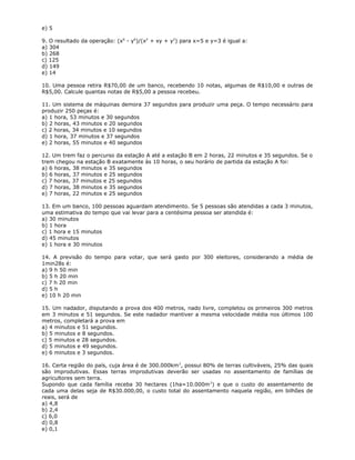 e) 5
9. O resultado da operação: (x6
- y6
)/(x2
+ xy + y2
) para x=5 e y=3 é igual a:
a) 304
b) 268
c) 125
d) 149
e) 14
10. Uma pessoa retira R$70,00 de um banco, recebendo 10 notas, algumas de R$10,00 e outras de
R$5,00. Calcule quantas notas de R$5,00 a pessoa recebeu.
11. Um sistema de máquinas demora 37 segundos para produzir uma peça. O tempo necessário para
produzir 250 peças é:
a) 1 hora, 53 minutos e 30 segundos
b) 2 horas, 43 minutos e 20 segundos
c) 2 horas, 34 minutos e 10 segundos
d) 1 hora, 37 minutos e 37 segundos
e) 2 horas, 55 minutos e 40 segundos
12. Um trem faz o percurso da estação A até a estação B em 2 horas, 22 minutos e 35 segundos. Se o
trem chegou na estação B exatamente às 10 horas, o seu horário de partida da estação A foi:
a) 6 horas, 38 minutos e 35 segundos
b) 6 horas, 37 minutos e 25 segundos
c) 7 horas, 37 minutos e 25 segundos
d) 7 horas, 38 minutos e 35 segundos
e) 7 horas, 22 minutos e 25 segundos
13. Em um banco, 100 pessoas aguardam atendimento. Se 5 pessoas são atendidas a cada 3 minutos,
uma estimativa do tempo que vai levar para a centésima pessoa ser atendida é:
a) 30 minutos
b) 1 hora
c) 1 hora e 15 minutos
d) 45 minutos
e) 1 hora e 30 minutos
14. A previsão do tempo para votar, que será gasto por 300 eleitores, considerando a média de
1min28s é:
a) 9 h 50 min
b) 5 h 20 min
c) 7 h 20 min
d) 5 h
e) 10 h 20 min
15. Um nadador, disputando a prova dos 400 metros, nado livre, completou os primeiros 300 metros
em 3 minutos e 51 segundos. Se este nadador mantiver a mesma velocidade média nos últimos 100
metros, completará a prova em
a) 4 minutos e 51 segundos.
b) 5 minutos e 8 segundos.
c) 5 minutos e 28 segundos.
d) 5 minutos e 49 segundos.
e) 6 minutos e 3 segundos.
16. Certa região do país, cuja área é de 300.000km2
, possui 80% de terras cultiváveis, 25% das quais
são improdutivas. Essas terras improdutivas deverão ser usadas no assentamento de famílias de
agricultores sem terra.
Supondo que cada família receba 30 hectares (1ha=10.000m2
) e que o custo do assentamento de
cada uma delas seja de R$30.000,00, o custo total do assentamento naquela região, em bilhões de
reais, será de
a) 4,8
b) 2,4
c) 6,0
d) 0,8
e) 0,1
 