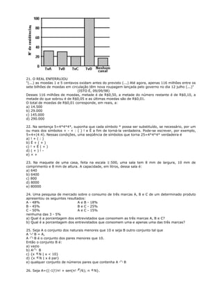 21. O REAL ENFERRUJOU
"(...) as moedas 1 e 5 centavos oxidam antes do previsto (...) Até agora, apenas 116 milhões entre os
sete bilhões de moedas em circulação têm nova roupagem lançada pelo governo no dia 12 julho (...)"
(ISTO É, 09/09/98)
Desses 116 milhões de moedas, metade é de R$0,50, a metade do número restante é de R$0,10, a
metade do que sobrou é de R$0,05 e as últimas moedas são de R$0,01.
O total de moedas de R$0,01 corresponde, em reais, a:
a) 14.500
b) 29.000
c) 145.000
d) 290.000
22. Na sentença 5=4*4*4*, suponha que cada símbolo * possa ser substituído, se necessário, por um
ou mais dos símbolos + - × : ( ) ! e Ë a fim de torná-la verdadeira. Pode-se escrever, por exemplo,
5=4+(4:4). Nessas condições, uma seqüência de símbolos que torna 25=4*4*4* verdadeira é
a) ! + ( : )
b) Ë + ( × )
c) ! + Ë ( + )
d) ( + ) ! -
e) × +
23. Na maquete de uma casa, feita na escala 1:500, uma sala tem 8 mm de largura, 10 mm de
comprimento e 8 mm de altura. A capacidade, em litros, dessa sala é:
a) 640
b) 6400
c) 800
d) 8000
e) 80000
24. Uma pesquisa de mercado sobre o consumo de três marcas A, B e C de um determinado produto
apresentou os seguintes resultados:
A - 48% A e B - 18%
B - 45% B e C - 25%
C - 50% A e C - 15%
nenhuma das 3 - 5%
a) Qual é a porcentagem dos entrevistados que consomem as três marcas A, B e C?
b) Qual é a porcentagem dos entrevistados que consomem uma e apenas uma das três marcas?
25. Seja A o conjunto dos naturais menores que 10 e seja B outro conjunto tal que
A B = A,
A B é o conjunto dos pares menores que 10.
Então o conjunto B é:
a) vazio
b) A B
c) {x N | x < 10}
d) {x N | x é par}
e) qualquer conjunto de números pares que contenha A B
26. Seja A={(-1)n
/n! + sen(n! /6); n N}.
 