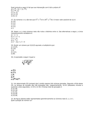 Qual conjunto a seguir é tal que sua intersecção com A dá o próprio A?
a) (- , -2] [2, )
b) (- ,-2]
c) [-2, 2]
d) [-2, 0]
e) [0, 2)
27. Os números x e y são tais que 5 x 10 e 20 y 30. O maior valor possível de x/y é:
a) 1/6
b) 1/4
c) 1/3
d) 1/2
e) 1
28. Sejam x e y dois números reais não nulos e distintos entre si. Das alternativas a seguir, a única
necessariamente verdadeira é:
a) - x < y
b) x < x + y
c) y < xy
d) x2
y2
e) x2
- 2xy + y2
> 0
29. Dividir um número por 0,0125 equivale a multiplicá-lo por:
a) 1/125.
b) 1/8.
c) 8.
d) 12,5.
e) 80.
30. A expressão a seguir é igual a:
31. Um determinado CD (compact disc) contém apenas três músicas gravadas. Segundo a ficha desse
CD, os tempos de duração das três gravações são, respectivamente, 16:42 (dezesseis minutos e
quarenta e dois segundos), 13:34 e 21:50. O tempo total de gravação é:
a) 51:06.
b) 51:26.
c) 51:56.
d) 52:06.
e) 53:06.
32. Na figura adiante estão representados geometricamente os números reais 0, x, y e 1.
Qual a posição do número xy?
 