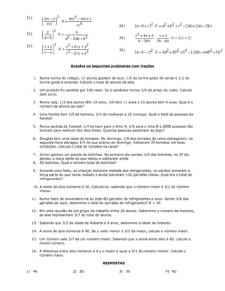 21)
22)
23)
24)
25)
26)
Resolva os seguintes problemas com frações
1. Numa turma do colégio, 12 alunos gostam de azul, 1/5 da turma gosta de verde e 1/2 da
turma gosta d amarelo. Calcule o total de alunos da sala.
2. Um produto foi vendido por 100 reais. Se o vendedor lucrou 1/4 do preço de custo. Calcule
este lucro.
3. Numa sala, 1/3 dos alunos têm 10 anos, 1/6 têm 11 anos e 15 alunos têm 9 anos. Qual é o
número de alunos da sala?
4. Uma família tem 1/3 de homens, 1/4 de mulheres e 25 crianças. Qual o total de pessoas da
família?
5. Numa partida de Futebol, 1/4 torciam para o time A, 1/6 para o time B e 2000 pessoas não
torciam para nenhum dos dois times. Quantas pessoas assistiram ao jogo?
6. Douglas tem uma caixa de tomates. No domingo, 1/8 dos tomates da caixa estragaram; na
segunda-feira estragou 1/3 do que sobrou de domingo. Sobraram 70 tomates em boas
condições. Calcule o total de tomates na caixa?
7. Júnior ganhou um pacote de bolinhas. No primeiro dia perdeu 1/4 das bolinhas, no 2º dia
perdeu a terça parte do que restou e sobraram ainda
8. 50 bolinhas. Qual o número total de bolinhas?
9. Durante uma festa, as crianças tomaram metade dos refrigerantes, os adultos tomaram a
terça parte do que havia restado e ainda sobraram 120 garrafas cheias. Qual era o total de
refrigerantes?
10. A soma de dois números é 20. Calcule-os, sabendo que o número maior é 3/2 do número
menor.
11. Numa festa de aniversário há ao todo 80 garrafas de refrigerantes e suco. Sendo 3/8 das
garrafas de suco, determine o total de garrafas de refrigerantes? R = 50
12. Em uma reunião de um grupo de trabalho tinha 28 alunos. Determine o número de meninas,
se elas representam 3/7 do total de alunos.
13. Sabendo que 3/5 da idade de Roberta é 9 anos, determine a idade de Roberta.
14. A soma de dois números é 40. Se o valor menor é 3/5 do maior, calcule o número maior.
15. Um número vale 3/7 de um número maior. Sabendo que a soma entre eles é 40, calcule o
menor número.
16. A diferença entre dois números é 4 e o maior é igual a 5/3 do número menor. Calcule o
número maior.
RESPOSTAS
1) 40 2) 20 3) 30 4) 60
 
