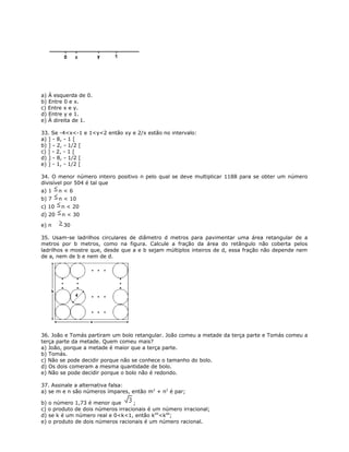 a) À esquerda de 0.
b) Entre 0 e x.
c) Entre x e y.
d) Entre y e 1.
e) À direita de 1.
33. Se -4<x<-1 e 1<y<2 então xy e 2/x estão no intervalo:
a) ] - 8, - 1 [
b) ] - 2, - 1/2 [
c) ] - 2, - 1 [
d) ] - 8, - 1/2 [
e) ] - 1, - 1/2 [
34. O menor número inteiro positivo n pelo qual se deve multiplicar 1188 para se obter um número
divisível por 504 é tal que
a) 1 n < 6
b) 7 n < 10
c) 10 n < 20
d) 20 n < 30
e) n 30
35. Usam-se ladrilhos circulares de diâmetro d metros para pavimentar uma área retangular de a
metros por b metros, como na figura. Calcule a fração da área do retângulo não coberta pelos
ladrilhos e mostre que, desde que a e b sejam múltiplos inteiros de d, essa fração não depende nem
de a, nem de b e nem de d.
36. João e Tomás partiram um bolo retangular. João comeu a metade da terça parte e Tomás comeu a
terça parte da metade. Quem comeu mais?
a) João, porque a metade é maior que a terça parte.
b) Tomás.
c) Não se pode decidir porque não se conhece o tamanho do bolo.
d) Os dois comeram a mesma quantidade de bolo.
e) Não se pode decidir porque o bolo não é redondo.
37. Assinale a alternativa falsa:
a) se m e n são números ímpares, então m2
+ n2
é par;
b) o número 1,73 é menor que ;
c) o produto de dois números irracionais é um número irracional;
d) se k é um número real e 0<k<1, então k95
<k94
;
e) o produto de dois números racionais é um número racional.
 