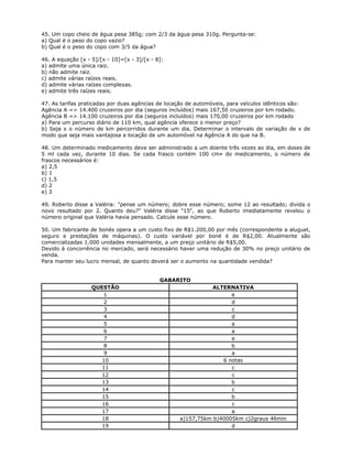 45. Um copo cheio de água pesa 385g; com 2/3 da água pesa 310g. Pergunta-se:
a) Qual é o peso do copo vazio?
b) Qual é o peso do copo com 3/5 da água?
46. A equação [x - 5]/[x - 10]=[x - 3]/[x - 8]:
a) admite uma única raiz.
b) não admite raiz.
c) admite várias raízes reais.
d) admite várias raízes complexas.
e) admite três raízes reais.
47. As tarifas praticadas por duas agências de locação de automóveis, para veículos idênticos são:
Agência A => 14.400 cruzeiros por dia (seguros incluídos) mais 167,50 cruzeiros por km rodado.
Agência B => 14.100 cruzeiros por dia (seguros incluídos) mais 170,00 cruzeiros por km rodado
a) Para um percurso diário de 110 km, qual agência oferece o menor preço?
b) Seja x o número de km percorridos durante um dia. Determinar o intervalo de variação de x de
modo que seja mais vantajosa a locação de um automóvel na Agência A do que na B.
48. Um determinado medicamento deve ser administrado a um doente três vezes ao dia, em doses de
5 ml cada vez, durante 10 dias. Se cada frasco contém 100 cm¤ do medicamento, o número de
frascos necessários é:
a) 2,5
b) 1
c) 1,5
d) 2
e) 3
49. Roberto disse a Valéria: "pense um número; dobre esse número; some 12 ao resultado; divida o
novo resultado por 2. Quanto deu?" Valéria disse "15", ao que Roberto imediatamente revelou o
número original que Valéria havia pensado. Calcule esse número.
50. Um fabricante de bonés opera a um custo fixo de R$1.200,00 por mês (correspondente a aluguel,
seguro e prestações de máquinas). O custo variável por boné é de R$2,00. Atualmente são
comercializadas 1.000 unidades mensalmente, a um preço unitário de R$5,00.
Devido à concorrência no mercado, será necessário haver uma redução de 30% no preço unitário de
venda.
Para manter seu lucro mensal, de quanto deverá ser o aumento na quantidade vendida?
GABARITO
QUESTÃO ALTERNATIVA
1 e
2 d
3 c
4 d
5 a
6 a
7 e
8 b
9 a
10 6 notas
11 c
12 c
13 b
14 c
15 b
16 c
17 a
18 a)157,75km b)40005km c)2graus 46min
19 d
 