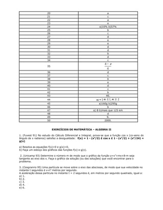 20 a
21 c
22 a
23 e
24 a)10% b)57%
25 b
26 c
27 d
28 e
29 e
30 d
31 d
32 b
33 d
34 c
35
36 d
37 c
38 b
39 e
40 d
41 c
42 b
43 40.
44
45 a)160g b)295g
46 b
47 a) B b)mais que 125 km
48 d
49 9.
50 2000.
EXERCÍCIOS DE MATEMÁTICA – ALGEBRA II
1. (Fuvest 91) No estudo do Cálculo Diferencial e Integral, prova-se que a função cos x (co-seno do
ângulo de x radianos) satisfaz a desigualdade: f(x) = 1 - (x2
/2) £ cos x £ 1 - (x2
/2) + (x4
/24) =
g(x)
a) Resolva as equações f(x)=0 e g(x)=0.
b) Faça um esboço dos gráficos das funções f(x) e g(x).
2. (Unicamp 93) Determine o número m de modo que o gráfico da função y=x2
+mx+8-m seja
tangente ao eixo dos x. Faça o gráfico da solução (ou das soluções) que você encontrar para o
problema.
3. (Cesgranrio 95) Uma partícula se move sobre o eixo das abscissas, de modo que sua velocidade no
instante t segundos é v=t2
metros por segundo.
A aceleração dessa partícula no instante t = 2 segundos é, em metros por segundo quadrado, igual a:
a) 1.
b) 2.
c) 3.
d) 4.
e) 6.
 