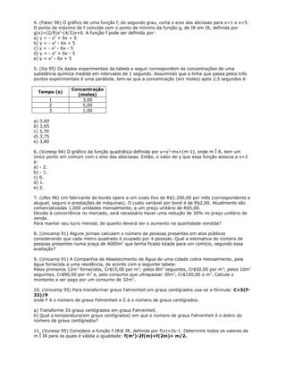 4. (Fatec 96) O gráfico de uma função f, do segundo grau, corta o eixo das abcissas para x=1 e x=5.
O ponto de máximo de f coincide com o ponto de mínimo da função g, de IR em IR, definida por
g(x)=(2/9)x2
-(4/3)x+6. A função f pode ser definida por:
a) y = - x2
+ 6x + 5
b) y = - x2
- 6x + 5
c) y = - x2
- 6x - 5
d) y = - x2
+ 6x - 5
e) y = x2
- 6x + 5
5. (Ita 95) Os dados experimentais da tabela a seguir correspondem às concentrações de uma
substância química medida em intervalos de 1 segundo. Assumindo que a linha que passa pelos três
pontos experimentais é uma parábola, tem-se que a concentração (em moles) após 2,5 segundos é:
Tempo (s)
Concentração
(moles)
1 3,00
2 5,00
3 1,00
a) 3,60
b) 3,65
c) 3,70
d) 3,75
e) 3,80
6. (Vunesp 94) O gráfico da função quadrática definida por y=x2
-mx+(m-1), onde m Î R, tem um
único ponto em comum com o eixo das abscissas. Então, o valor de y que essa função associa a x=2
é:
a) - 2.
b) - 1.
c) 0.
d) 1.
e) 2.
7. (Ufes 96) Um fabricante de bonés opera a um custo fixo de R$1.200,00 por mês (correspondente a
aluguel, seguro e prestações de máquinas). O custo variável por boné é de R$2,00. Atualmente são
comercializadas 1.000 unidades mensalmente, a um preço unitário de R$5,00.
Devido à concorrência no mercado, será necessário haver uma redução de 30% no preço unitário de
venda.
Para manter seu lucro mensal, de quanto deverá ser o aumento na quantidade vendida?
8. (Unicamp 91) Alguns jornais calculam o número de pessoas presentes em atos públicos
considerando que cada metro quadrado é ocupado por 4 pessoas. Qual a estimativa do número de
pessoas presentes numa praça de 4000m2
que tenha ficado lotada para um comício, segundo essa
avaliação?
9. (Unicamp 91) A Companhia de Abastecimento de Água de uma cidade cobra mensalmente, pela
água fornecida a uma residência, de acordo com a seguinte tabela:
Pelos primeiros 12m3
fornecidos, Cr$15,00 por m3
; pelos 8m3
seguintes, Cr$50,00 por m3
; pelos 10m3
seguintes, Cr$90,00 por m3
e, pelo consumo que ultrapassar 30m3
, Cr$100,00 o m3
. Calcule o
montante a ser pago por um consumo de 32m3
.
10. (Unicamp 95) Para transformar graus Fahrenheit em graus centígrados usa-se a fórmula: C=5(F-
32)/9
onde F é o número de graus Fahrenheit e C é o número de graus centígrados.
a) Transforme 35 graus centígrados em graus Fahrenheit.
b) Qual a temperatura(em graus centígrados) em que o número de graus Fahrenheit é o dobro do
número de graus centígrados?
11. (Vunesp 95) Considere a função f:IR® IR, definida por f(x)=2x-1. Determine todos os valores de
m Î IR para os quais é válida a igualdade: f(m2
)-2f(m)+f(2m)= m/2.
 