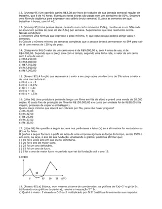 12. (Vunesp 95) Um operário ganha R$3,00 por hora de trabalho de sua jornada semanal regular de
trabalho, que é de 40 horas. Eventuais horas extras são pagas com um acréscimo de 50%. Encontre
uma fórmula algébrica para expressar seu salário bruto semanal, S, para as semanas em que
trabalhar h horas, com h³ 40.
13. (Vunesp 95) Uma pessoa obesa, pesando num certo momento 156kg, recolhe-se a um SPA onde
se anunciam perdas de peso de até 2,5kg por semana. Suponhamos que isso realmente ocorra.
Nessas condições:
a) Encontre uma fórmula que expresse o peso mínimo, P, que essa pessoa poderá atingir após n
semanas.
b) Calcule o número mínimo de semanas completas que a pessoa deverá permanecer no SPA para sair
de lá com menos de 120 kg de peso.
14. (Cesgranrio 94) O valor de um carro novo é de R$9.000,00 e, com 4 anos de uso, é de
R$4.000,00. Supondo que o preço caia com o tempo, segundo uma linha reta, o valor de um carro
com 1 ano de uso é:
a) R$8.250,00
b) R$8.000,00
c) R$7.750,00
d) R$7.500,00
e) R$7.000,00
15. (Fuvest 92) A função que representa o valor a ser pago após um desconto de 3% sobre o valor x
de uma mercadoria é:
a) f(x) = x - 3
b) f(x) = 0,97x
c) f(x) = 1,3x
d) f(x) = -3x
e) f(x) = 1,03x
16. (Ufes 96) Uma produtora pretende lançar um filme em fita de vídeo e prevê uma venda de 20.000
cópias. O custo fixo de produção do filme foi R$150.000,00 e o custo por unidade foi de R$20,00 (fita
virgem, processo de copiar e embalagem).
Qual o preço mínimo que deverá ser cobrado por fita, para não haver prejuízo?
a) R$ 20,00
b) R$ 22,50
c) R$ 25,00
d) R$ 27,50
e) R$ 35,00
17. (Ufpe 96) Na questão a seguir escreva nos parênteses a letra (V) se a afirmativa for verdadeira ou
(F) se for falsa.
O gráfico a seguir fornece o perfil do lucro de uma empresa agrícola ao longo do tempo, sendo 1969 o
ano zero, ou seja, o ano de sua fundação. Analisando o gráfico, podemos afirmar que:
( ) 10 foi o único ano em que ela foi deficitária.
( ) 20 foi o ano de maior lucro.
( ) 25 foi um ano deficitário.
( ) 15 foi um ano de lucro.
( ) 5 foi o ano de maior lucro no período que vai da fundação até o ano 15.
18. (Fuvest 95) a) Esboce, num mesmo sistema de coordenadas, os gráficos de f(x)=2x
e g(x)=2x.
b) Baseado nos gráficos da parte a), resolva a inequação 2x £
2x.
c) Qual é o maior: 2 elevado a Ö 2 ou 2 multiplicado por Ö 2? Justifique brevemente sua resposta.
 