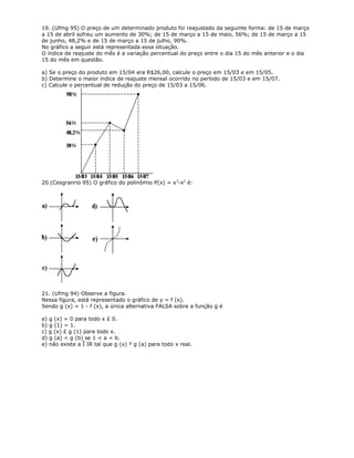 19. (Ufmg 95) O preço de um determinado produto foi reajustado da seguinte forma: de 15 de março
a 15 de abril sofreu um aumento de 30%; de 15 de março a 15 de maio, 56%; de 15 de março a 15
de junho, 48,2% e de 15 de março a 15 de julho, 90%.
No gráfico a seguir está representada essa situação.
O índice de reajuste do mês é a variação percentual do preço entre o dia 15 do mês anterior e o dia
15 do mês em questão.
a) Se o preço do produto em 15/04 era R$26,00, calcule o preço em 15/03 e em 15/05.
b) Determine o maior índice de reajuste mensal ocorrido no período de 15/03 e em 15/07.
c) Calcule o percentual de redução do preço de 15/03 a 15/06.
20.(Cesgranrio 95) O gráfico do polinômio P(x) = x3
-x2
é:
21. (Ufmg 94) Observe a figura.
Nessa figura, está representado o gráfico de y = f (x).
Sendo g (x) = 1 - f (x), a única alternativa FALSA sobre a função g é
a) g (x) = 0 para todo x £ 0.
b) g (1) = 1.
c) g (x) £ g (1) para todo x.
d) g (a) < g (b) se 1 < a < b.
e) não existe a Î IR tal que g (x) ³ g (a) para todo x real.
 