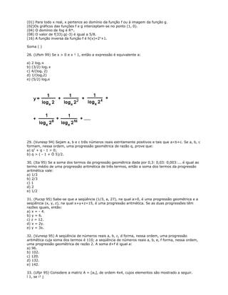 (01) Para todo x real, x pertence ao domínio da função f ou à imagem da função g.
(02)Os gráficos das funções f e g interceptam-se no ponto (1, 0).
(04) O domínio de fog é R*+
(08) O valor de f(33).g(-3) é igual a 5/8.
(16) A função inversa da função f é h(x)=2x
+1.
Soma ( )
28. (Ufsm 99) Se x > 0 e x ¹ 1, então a expressão é equivalente a:
a) 2 log2 x
b) (3/2) log2 x
c) 4/(logx 2)
d) 1/(logx2)
e) (5/2) log2x
29. (Vunesp 94) Sejam a, b e c três números reais estritamente positivos e tais que a<b+c. Se a, b, c
formam, nessa ordem, uma progressão geométrica de razão q, prove que:
a) q2
+ q - 1 > 0;
b) q > ( - 1 + Ö 5)/2.
30. (Ita 95) Se a soma dos termos da progressão geométrica dada por 0,3: 0,03: 0,003:... é igual ao
termo médio de uma progressão aritmética de três termos, então a soma dos termos da progressão
aritmética vale:
a) 1/3
b) 2/3
c) 1
d) 2
e) 1/2
31. (Pucsp 95) Sabe-se que a seqüência (1/3, a, 27), na qual a>0, é uma progressão geométrica e a
seqüência (x, y, z), na qual x+y+z=15, é uma progressão aritmética. Se as duas progressões têm
razões iguais, então:
a) x = - 4.
b) y = 6.
c) z = 12.
d) x = 2y.
e) y = 3x.
32. (Vunesp 95) A seqüência de números reais a, b, c, d forma, nessa ordem, uma progressão
aritmética cuja soma dos termos é 110; a seqüência de números reais a, b, e, f forma, nessa ordem,
uma progressão geométrica de razão 2. A soma d+f é igual a:
a) 96.
b) 102.
c) 120.
d) 132.
e) 142.
33. (Ufpr 95) Considere a matriz A = [aij], de ordem 4x4, cujos elementos são mostrado a seguir.
ì 1, se i¹ j
 