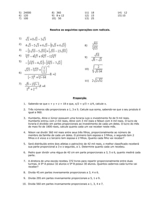 5) 24000
6) 120
7) 100
8) 360
9) 8 e 12
10) 50
11) 18
12) 15
13) 25
14) 12
15) 10
Resolva as seguintes operações com radicais.
1)
2)
3)
4)
5)
6)
7)
8)
9)
10)
11)
Proporção
1. Sabendo-se que x + y + z = 18 e que, x/2 = y/3 = z/4, calcule x.
2. Três números são proporcionais a 1, 3 e 5. Calcule sua soma, sabendo-se que o seu produto é
igual a 960.
3. Humberto, Aline e Júnior possuem uma livraria cujo o investimento foi de 9 mil reais.
Humberto entrou com 2 mil reais, Aline com 3 mil reais e Nilson com 4 mil reais. O lucro da
livraria é dividido em partes proporcionais ao investimento de cada um deles. O lucro do mês
de maio foi de 1800 reais, calcule quanto cada um vai receber neste mês.
4. Nilson vai dividir 360 mil reais entre seus três filhos, proporcionalmente ao número de
membro da família de cada um deles. O primeiro tem esposa e 3 filhos, o segundo tem 2
filhos e é viúvo e o terceiro tem esposa e 2 filhos. Quanto cada filho vai receber?
5. Será distribuído entre dois atletas o patrocínio de 42 mil reais, o melhor classificado receberá
sua parte proporcional a 3 e o segundo, a 1. Determine quanto cada um recebeu.
6. Pedro quer dividir uma régua de 42 cm em parte proporcionais a 3, 5 e 6, quanto medirá cada
parte.
7. A diretora de uma escola recebeu 372 livros para repartir proporcionalmente entre duas
turmas. A 5ª A possui 32 alunos e 5ª B possui 30 alunos. Quantos cadernos cada turma vai
receber?
8. Divida 45 em partes inversamente proporcionais a 3, 4 e 6.
9. Divida 295 em partes inversamente proporcionais a 5, 1 e 9.
10. Divida 560 em partes inversamente proporcionais a 1, 3, 4 e 7.
 