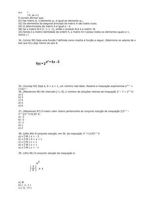 aij= í
î 0, se i=j
É correto afirmar que:
01) Na matriz A, o elemento a23 é igual ao elemento a32.
02) Os elementos da diagonal principal da matriz A são todos nulos.
04) O determinante da matriz A é igual a - 4.
08) Se a matriz B é [1 -1 1 -1], então o produto B.A é a matriz -B.
16) Sendo I a matriz identidade de ordem 4, a matriz A+I possui todos os elementos iguais a 1.
Soma ( )
34. (Unirio 99) Seja uma função f definida como mostra a função a seguir. Determine os valores de x
tais que f(x) seja menor do que 8.
35. (Vunesp 92) Seja a, 0 < a < 1, um número real dado. Resolva a inequação exponencial a2x+1
>
(1/a)x-3
.
36. (Mackenzie 96) No intervalo [-1, 8], o número de soluções inteiras da inequação 2x
- 7 > 23-x
é:
a) 2
b) 3
c) 4
d) 5
e) 6
37. (Mackenzie 97) O maior valor inteiro pertencente ao conjunto solução da inequação [(2x+2
–
2x+1
)/2x-2
]<0,25x
é:
a) -3
b) -2
c) -1
d) 1
e) 2
38. (Ufes 99) O conjunto solução, em IR, da inequação 3x-3
>(1/9)x+3
é
a) x Î IR | x > - 3
b) x Î IR | 0 < x < 1
c) x Î IR | x > 1
d) x Î IR | x < 1
e) x Î IR | x > - 1
39. (Ufrs 96) O conjunto solução da inequação é:
a) Æ
b) ( -1, 1 )
c) ( 0, +¥ )
 