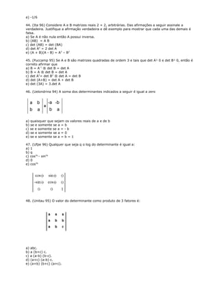 e) -1/6
44. (Ita 96) Considere A e B matrizes reais 2 × 2, arbitrárias. Das afirmações a seguir assinale a
verdadeira. Justifique a afirmação verdadeira e dê exemplo para mostrar que cada uma das demais é
falsa.
a) Se A é não nula então A possui inversa.
b) (AB) = A B
c) det (AB) = det (BA)
d) det A2
= 2 det A
e) (A + B)(A - B) = A2
– B2
45. (Puccamp 95) Se A e B são matrizes quadradas de ordem 3 e tais que det A¹ 0 e det B¹ 0, então é
correto afirmar que
a) B = A-1
® det B = det A
b) B = A ® det B = det A
c) det A2
= det B2
® det A = det B
d) det (A+B) = det A + det B
e) det (3A) = 3.det A
46. (Uelondrina 94) A soma dos determinantes indicados a seguir é igual a zero
a) quaisquer que sejam os valores reais de a e de b
b) se e somente se a = b
c) se e somente se a = - b
d) se e somente se a = 0
e) se e somente se a = b = 1
47. (Ufpe 96) Qualquer que seja q o log do determinante é igual a:
a) 1
b) q
c) cos2q
- sin2q
d) 0
e) cos2q
48. (Unitau 95) O valor do determinante como produto de 3 fatores é:
a) abc.
b) a (b+c) c.
c) a (a-b) (b-c).
d) (a+c) (a-b) c.
e) (a+b) (b+c) (a+c).
 