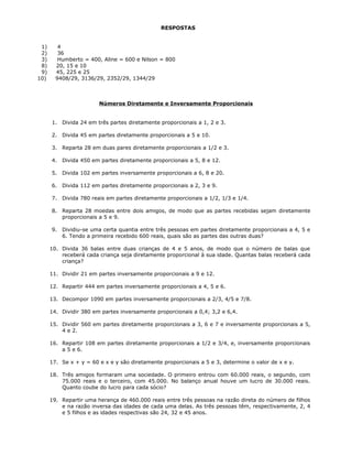 RESPOSTAS
1) 4
2) 36
3) Humberto = 400, Aline = 600 e Nilson = 800
8) 20, 15 e 10
9) 45, 225 e 25
10) 9408/29, 3136/29, 2352/29, 1344/29
Números Diretamente e Inversamente Proporcionais
1. Divida 24 em três partes diretamente proporcionais a 1, 2 e 3.
2. Divida 45 em partes diretamente proporcionais a 5 e 10.
3. Reparta 28 em duas pares diretamente proporcionais a 1/2 e 3.
4. Divida 450 em partes diretamente proporcionais a 5, 8 e 12.
5. Divida 102 em partes inversamente proporcionais a 6, 8 e 20.
6. Divida 112 em partes diretamente proporcionais a 2, 3 e 9.
7. Divida 780 reais em partes diretamente proporcionais a 1/2, 1/3 e 1/4.
8. Reparta 28 moedas entre dois amigos, de modo que as partes recebidas sejam diretamente
proporcionais a 5 e 9.
9. Dividiu-se uma certa quantia entre três pessoas em partes diretamente proporcionais a 4, 5 e
6. Tendo a primeira recebido 600 reais, quais são as partes das outras duas?
10. Divida 36 balas entre duas crianças de 4 e 5 anos, de modo que o número de balas que
receberá cada criança seja diretamente proporcional à sua idade. Quantas balas receberá cada
criança?
11. Dividir 21 em partes inversamente proporcionais a 9 e 12.
12. Repartir 444 em partes inversamente proporcionais a 4, 5 e 6.
13. Decompor 1090 em partes inversamente proporcionais a 2/3, 4/5 e 7/8.
14. Dividir 380 em partes inversamente proporcionais a 0,4; 3,2 e 6,4.
15. Dividir 560 em partes diretamente proporcionais a 3, 6 e 7 e inversamente proporcionais a 5,
4 e 2.
16. Repartir 108 em partes diretamente proporcionais a 1/2 e 3/4, e, inversamente proporcionais
a 5 e 6.
17. Se x + y = 60 e x e y são diretamente proporcionais a 5 e 3, determine o valor de x e y.
18. Três amigos formaram uma sociedade. O primeiro entrou com 60.000 reais, o segundo, com
75.000 reais e o terceiro, com 45.000. No balanço anual houve um lucro de 30.000 reais.
Quanto coube do lucro para cada sócio?
19. Repartir uma herança de 460.000 reais entre três pessoas na razão direta do número de filhos
e na razão inversa das idades de cada uma delas. As três pessoas têm, respectivamente, 2, 4
e 5 filhos e as idades respectivas são 24, 32 e 45 anos.
 