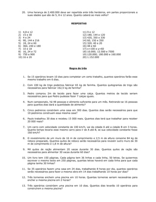 20. Uma herança de 2.400.000 deve ser repartida ente três herdeiros, em partes proporcionais a
suas idades que são de 5, 8 e 12 anos. Quanto caberá ao mais velho?
RESPOSTAS
1) 4,8 e 12
2) 15 e 30
3) 4 e 24
4) 90, 144 e 216
5) 18, 24 e 60
6) 360, 240 e 180
7) 10 e 18
8) 16, 24 e 72
9) 750 e 900
10) 16 e 20
11) 9 e 12
12) 180, 144 e 120
13) 420, 350 e 330
14) 60, 150 e 350
15) 320, 40 e 20
16) 48 e 60
17) x=100 e y=60
18) 10.000; 12.500 e 7500
19) 120.000; 180.000 e 160.000
20) 1.152.000
Regra de três
1. Se 15 operários levam 10 dias para completar um certo trabalho, quantos operários farão esse
mesmo trabalho em 6 dias.
2. Com 100 kg de trigo podemos fabricar 65 kg de farinha. Quantos quilogramas de trigo são
necessários para fabricar 162,5 kg de farinha?
3. Pedro comprou 2m de tecido para fazer uma calça. Quantos metros de tecido seriam
necessários para que Pedro pudesse fazer 7 calças iguais.
4. Num campeonato, há 48 pessoas e alimento suficiente para um mês. Retirando-se 16 pessoas
para quantos dias dará a quantidade de alimento?
5. Cinco pedreiros constróem uma casa em 300 dias. Quantos dias serão necessários para que
10 pedreiros construam essa mesma casa?
6. Paulo trabalhou 30 dias e recebeu 15 000 reais. Quantos dias terá que trabalhar para receber
20 000 reais?
7. Um carro com velocidade constante de 100 km/h, vai da cidade A até a cidade B em 3 horas.
Quanto tempo levaria esse mesmo carro para ir de A até B, se sua velocidade constante fosse
160 km/h?
8. O revestimento de um muro de 16 m de comprimento e 2,5 m de altura consome 84 kg de
reboco preparado. Quantos quilos de reboco serão necessários para revestir outro muro de 30
m de comprimento e 1,8 m de altura?
9. Mil quilos de ração alimentam 20 vacas durante 30 dias. Quantos quilos de ração são
necessários para alimentar 30 vacas durante 60 dias?
10. Um livro tem 150 páginas. Cada página tem 36 linhas e cada linha, 50 letras. Se quisermos
escrever o mesmo texto em 250 páginas, quantas letras haverá em cada linha para que cada
página tenha 30 linhas?
11. Se 35 operários fazem uma casa em 24 dias, trabalhando 8 horas por dia, quantos operários
serão necessários para fazer a mesma obra em 14 dias trabalhando 10 horas por dias?
12. Três torneiras enchem uma piscina em 10 horas. Quantas torneiras seriam necessárias para
encher a mesma piscina em 2 horas?
13. Três operários constróem uma piscina em 10 dias. Quantos dias levarão 10 operários para
construírem a mesma piscina?
 
