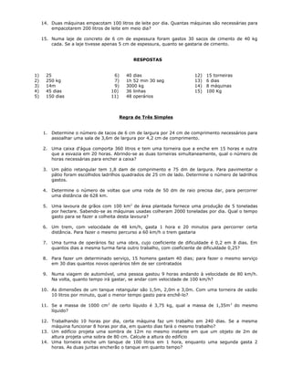 14. Duas máquinas empacotam 100 litros de leite por dia. Quantas máquinas são necessárias para
empacotarem 200 litros de leite em meio dia?
15. Numa laje de concreto de 6 cm de espessura foram gastos 30 sacos de cimento de 40 kg
cada. Se a laje tivesse apenas 5 cm de espessura, quanto se gastaria de cimento.
RESPOSTAS
1) 25
2) 250 kg
3) 14m
4) 45 dias
5) 150 dias
6) 40 dias
7) 1h 52 min 30 seg
9) 3000 kg
10) 36 linhas
11) 48 operários
12) 15 torneiras
13) 6 dias
14) 8 máquinas
15) 100 Kg
Regra de Três Simples
1. Determine o número de tacos de 6 cm de largura por 24 cm de comprimento necessários para
assoalhar uma sala de 3,6m de largura por 4,2 cm de comprimento.
2. Uma caixa d'água comporta 360 litros e tem uma torneira que a enche em 15 horas e outra
que a esvazia em 20 horas. Abrindo-se as duas torneiras simultaneamente, qual o número de
horas necessárias para encher a caixa?
3. Um pátio retangular tem 1,8 dam de comprimento e 75 dm de largura. Para pavimentar o
pátio foram escolhidos ladrilhos quadrados de 25 cm de lado. Determine o número de ladrilhos
gastos.
4. Determine o número de voltas que uma roda de 50 dm de raio precisa dar, para percorrer
uma distância de 628 km.
5. Uma lavoura de grãos com 100 km2
de área plantada fornece uma produção de 5 toneladas
por hectare. Sabendo-se as máquinas usadas colheram 2000 toneladas por dia. Qual o tempo
gasto para se fazer a colheita desta lavoura?
6. Um trem, com velocidade de 48 km/h, gasta 1 hora e 20 minutos para percorrer certa
distância. Para fazer o mesmo percurso a 60 km/h o trem gastaria
7. Uma turma de operários faz uma obra, cujo coeficiente de dificuldade é 0,2 em 8 dias. Em
quantos dias a mesma turma faria outro trabalho, com coeficiente de dificuldade 0,25?
8. Para fazer um determinado serviço, 15 homens gastam 40 dias; para fazer o mesmo serviço
em 30 dias quantos novos operários têm de ser contratados
9. Numa viagem de automóvel, uma pessoa gastou 9 horas andando à velocidade de 80 km/h.
Na volta, quanto tempo irá gastar, se andar com velocidade de 100 km/h?
10. As dimensões de um tanque retangular são 1,5m, 2,0m e 3,0m. Com uma torneira de vazão
10 litros por minuto, qual o menor tempo gasto para enchê-lo?
11. Se a massa de 1000 cm3
de certo líquido é 3,75 kg, qual a massa de 1,35m3
do mesmo
líquido?
12. Trabalhando 10 horas por dia, certa máquina faz um trabalho em 240 dias. Se a mesma
máquina funcionar 8 horas por dia, em quanto dias fará o mesmo trabalho?
13. Um edifício projeta uma sombra de 12m no mesmo instante em que um objeto de 2m de
altura projeta uma sobra de 80 cm. Calcule a altura do edifício
14. Uma torneira enche um tanque de 100 litros em 1 hora, enquanto uma segunda gasta 2
horas. As duas juntas encherão o tanque em quanto tempo?
 