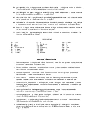 15. Para vender todos os ingressos de um cinema Aline gasta 15 minutos e Junior 30 minutos.
Trabalhando juntos, qual o tempo gasto para venderem os ingressos?
16. Para escrever um texto, usando 54 letras por linha, foram necessárias 15 linhas. Quantas
linhas serão necessárias para 30 letras em cada linha?
17. Para fazer uma cerca, são necessários 80 postes distantes entre si de 2,5m. Quantos postes
serão necessários, se a distância entre eles for de 2m?
18. Uma vara de 5 m, colocada em posição vertical, projeta no chão uma sombra de 3,5m. Calcule
a altura de um prédio que, na mesma hora e o mesmo local, projeta uma sombra de 12,6m.
19. Com 72 kg de lã, faz-se uma peça de fazenda de 63m de comprimento. Quantos kg de lã
seriam necessários para fazer 84m da mesma fazenda?
20. Numa cidade, há 22410 estrangeiros. A razão entre o número de habitantes é de 18 para 100.
Quantos habitantes há na cidade?
RESPOSTAS
1) 1050
2) 60
3) 2160
4) 20.000 voltas
5) 25 dias.
6) 1h 4 min
7) 10 dias?
8) 5
9) 7h 12 min
10) 15 h
11) 5062,5 kg
12) 300.
13) 30m
14) 40 min
15) 10 min
16) 27
17) 100
18) 18m
19) 96
20) 124.500
Regra de Três Composta
1. Uma olaria produz 1470 tijolos em 7 dias, trabalham 3 horas por dia. Quantos tijolos produzirá
em 10 dias, trabalhando 8 horas por dia?
2. Oitenta pedreiros constroem 32m de muro em 16 dias. Quantos pedreiros serão necessários
para construir 16m de muro em 64 dia?
3. Um ônibus percorre 2232 km em 6 dias, correndo 12 horas por dia. Quantos quilômetros
percorrerá em 10 dias, correndo 14 horas por dia?
4. Numa fábrica, 12 operários trabalhando 8 horas por dia conseguem fazer 864 caixas de
papelão. Quantas caixas serão feitas por 15 operários que trabalham 10 horas por dia?
5. Vinte máquinas, trabalhando 16 horas por dia, levam 6 dias para fazer um trabalho. Quantas
máquinas serão necessárias para executar o mesmo serviço, se trabalharem 20 horas por dia,
durante 12 dias?
6. Numa indústria têxtil, 8 alfaiates fazem 360 camisas em 3 dias. Quantos alfaiates são
necessários para que sejam feitas 1080 camisas em 12 dias?
7. Um ciclista percorre 150 km em 4 dias, pedalando 3 horas por dia. Em quantos dias faria uma
viagem de 400 km, pedalando 4 horas por dia?
8. Num internato, 35 alunos gastam 15.400 reais pelas refeições de 22 dias. Quanto gastariam
100 alunos pelas refeições de 83 dias neste internato ?
9. Empregaram-se 27,4 kg de lã para tecer 24m de fazenda de 60 cm de largura. Qual será o
comprimento da fazenda que se poderia tecer com 3,425 toneladas de lã para se obter uma
largura de 90 cm?
 