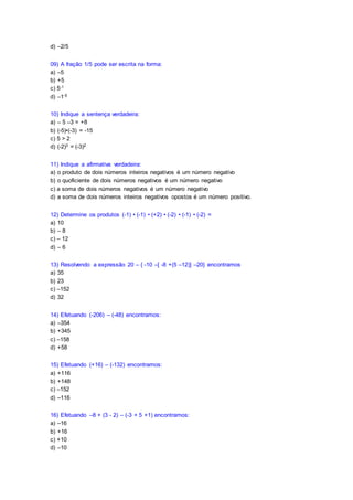 d) –2/5
09) A fração 1/5 pode ser escrita na forma:
a) –5
b) +5
c) 5-1
d) –1-5
10) Indique a sentença verdadeira:
a) – 5 –3 = +8
b) (-5)•(-3) = -15
c) 5 > 2
d) (-2)3 = (-3)2
11) Indique a afirmativa verdadeira:
a) o produto de dois números inteiros negativos é um número negativo
b) o quoficiente de dois números negativos é um número negativo
c) a soma de dois números negativos é um número negativo
d) a soma de dois números inteiros negativos opostos é um número positivo.
12) Determine os produtos (-1) • (-1) • (+2) • (-2) • (-1) • (-2) =
a) 10
b) – 8
c) – 12
d) – 6
13) Resolvendo a expressão 20 – { -10 –[ -8 +(5 –12)] –20} encontramos
a) 35
b) 23
c) –152
d) 32
14) Efetuando (-206) – (-48) encontramos:
a) –354
b) +345
c) –158
d) +58
15) Efetuando (+16) – (-132) encontramos:
a) +116
b) +148
c) –152
d) –116
16) Efetuando –8 + (3 - 2) – (-3 + 5 +1) encontramos:
a) –16
b) +16
c) +10
d) –10
 