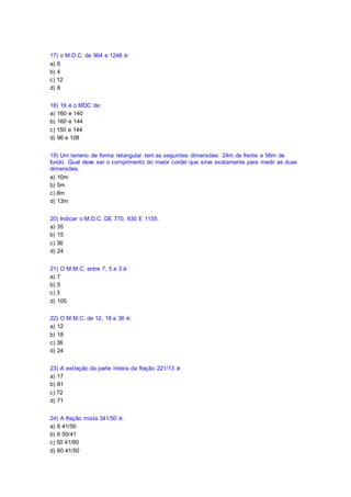 17) o M.D.C. de 964 e 1248 é:
a) 6
b) 4
c) 12
d) 8
18) 16 é o MDC de:
a) 160 e 140
b) 160 e 144
c) 150 e 144
d) 96 e 108
19) Um terreno de forma retangular tem as seguintes dimensões: 24m de frente e 56m de
fundo. Qual deve ser o comprimento do maior cordel que sirva exatamente para medir as duas
dimensões.
a) 10m
b) 5m
c) 8m
d) 13m
20) Indicar o M.D.C. DE 770, 630 E 1155.
a) 35
b) 15
c) 36
d) 24
21) O M.M.C. entre 7, 5 e 3 é:
a) 7
b) 5
c) 3
d) 105
22) O M.M.C. de 12, 18 e 36 é:
a) 12
b) 18
c) 36
d) 24
23) A extração da parte inteira da fração 221/13 é:
a) 17
b) 81
c) 72
d) 71
24) A fração mista 341/50 é:
a) 6 41/50
b) 6 50/41
c) 50 41/60
d) 60 41/50
 