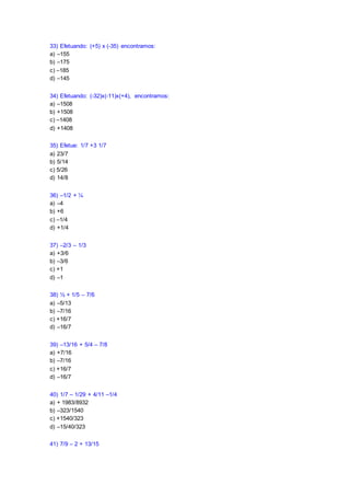 33) Efetuando: (+5) x (-35) encontramos:
a) –155
b) –175
c) –185
d) –145
34) Efetuando: (-32)x(-11)x(+4), encontramos:
a) –1508
b) +1508
c) –1408
d) +1408
35) Efetue: 1/7 +3 1/7
a) 23/7
b) 5/14
c) 5/26
d) 14/8
36) –1/2 + ¼
a) –4
b) +6
c) –1/4
d) +1/4
37) –2/3 – 1/3
a) +3/6
b) –3/6
c) +1
d) –1
38) ½ + 1/5 – 7/6
a) –5/13
b) –7/16
c) +16/7
d) –16/7
39) –13/16 + 5/4 – 7/8
a) +7/16
b) –7/16
c) +16/7
d) –16/7
40) 1/7 – 1/29 + 4/11 –1/4
a) + 1983/8932
b) –323/1540
c) +1540/323
d) –15/40/323
41) 7/9 – 2 + 13/15
 
