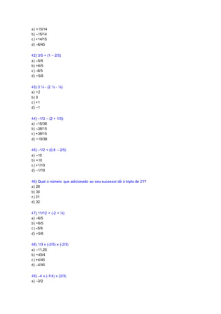 a) +15/14
b) –15/14
c) +14/15
d) –6/45
42) 3/5 + (1 – 2/5)
a) –5/6
b) +6/5
c) –6/5
d) +5/6
43) 3 ¼ - (2 ½ - ¼)
a) +2
b) 0
c) +1
d) –1
44) –1/3 – (2 + 1/5)
a) –15/38
b) –38/15
c) +38/15
d) +15/38
45) –1/2 + (0,8 – 2/5)
a) –10
b) +10
c) +1/10
d) –1/10
46) Qual o número que adicionado ao seu sucessor dá o triplo de 21?
a) 29
b) 30
c) 31
d) 32
47) 11/12 + (-2 + ¼)
a) –6/5
b) +6/5
c) –5/6
d) +5/6
48) 1/3 x (-2/5) x (-2/3)
a) –11,25
b) +45/4
c) +4/45
d) –4/45
49) –4 x (-1/4) x (2/3)
a) –3/2
 