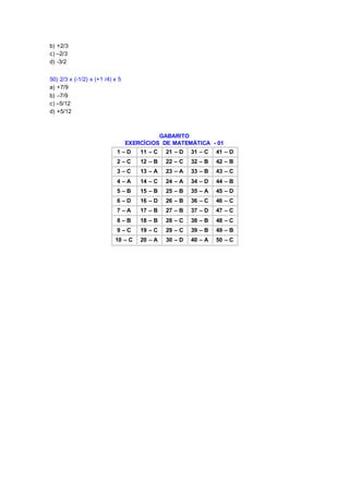 b) +2/3
c) –2/3
d) -3/2
50) 2/3 x (-1/2) x (+1 /4) x 5
a) +7/9
b) –7/9
c) –5/12
d) +5/12
GABARITO
EXERCÍCIOS DE MATEMÁTICA - 01
1 – D 11 – C 21 – D 31 – C 41 – D
2 – C 12 – B 22 – C 32 – B 42 – B
3 – C 13 – A 23 – A 33 – B 43 – C
4 – A 14 – C 24 – A 34 – D 44 – B
5 – B 15 – B 25 – B 35 – A 45 – D
6 – D 16 – D 26 – B 36 – C 46 – C
7 – A 17 – B 27 – B 37 – D 47 – C
8 – B 18 – B 28 – C 38 – B 48 – C
9 – C 19 – C 29 – C 39 – B 49 – B
10 – C 20 – A 30 – D 40 – A 50 – C
 