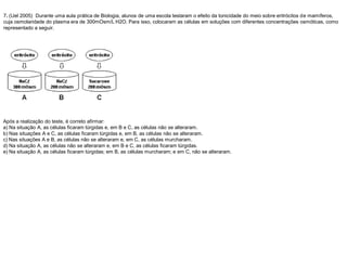 7. (Uel 2005) Durante uma aula prática de Biologia, alunos de uma escola testaram o efeito da tonicidade do meio sobre eritrócitos de mamíferos,
cuja osmolaridade do plasma era de 300mOsm/L H2O. Para isso, colocaram as células em soluções com diferentes concentrações osmóticas, como
representado a seguir.
Após a realização do teste, é correto afirmar:
a) Na situação A, as células ficaram túrgidas e, em B e C, as células não se alteraram.
b) Nas situações A e C, as células ficaram túrgidas e, em B, as células não se alteraram.
c) Nas situações A e B, as células não se alteraram e, em C, as células murcharam.
d) Na situação A, as células não se alteraram e, em B e C, as células ficaram túrgidas.
e) Na situação A, as células ficaram túrgidas; em B, as células murcharam; e em C, não se alteraram.
 