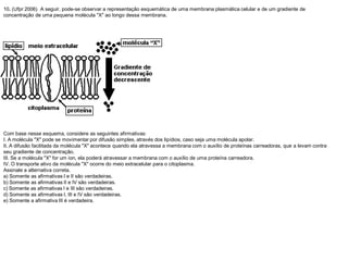 10. (Ufpr 2006) A seguir, pode-se observar a representação esquemática de uma membrana plasmática celular e de um gradiente de
concentração de uma pequena molécula "X" ao longo dessa membrana.
Com base nesse esquema, considere as seguintes afirmativas:
I. A molécula "X" pode se movimentar por difusão simples, através dos lipídios, caso seja uma molécula apolar.
II. A difusão facilitada da molécula "X" acontece quando ela atravessa a membrana com o auxílio de proteínas carreadoras, que a levam contra
seu gradiente de concentração.
III. Se a molécula "X" for um íon, ela poderá atravessar a membrana com o auxílio de uma proteína carreadora.
IV. O transporte ativo da molécula "X" ocorre do meio extracelular para o citoplasma.
Assinale a alternativa correta.
a) Somente as afirmativas I e II são verdadeiras.
b) Somente as afirmativas II e IV são verdadeiras.
c) Somente as afirmativas I e III são verdadeiras.
d) Somente as afirmativas I, III e IV são verdadeiras.
e) Somente a afirmativa III é verdadeira.
 