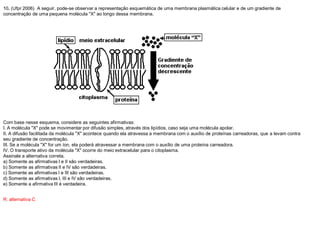 10. (Ufpr 2006) A seguir, pode-se observar a representação esquemática de uma membrana plasmática celular e de um gradiente de
concentração de uma pequena molécula "X" ao longo dessa membrana.
Com base nesse esquema, considere as seguintes afirmativas:
I. A molécula "X" pode se movimentar por difusão simples, através dos lipídios, caso seja uma molécula apolar.
II. A difusão facilitada da molécula "X" acontece quando ela atravessa a membrana com o auxílio de proteínas carreadoras, que a levam contra
seu gradiente de concentração.
III. Se a molécula "X" for um íon, ela poderá atravessar a membrana com o auxílio de uma proteína carreadora.
IV. O transporte ativo da molécula "X" ocorre do meio extracelular para o citoplasma.
Assinale a alternativa correta.
a) Somente as afirmativas I e II são verdadeiras.
b) Somente as afirmativas II e IV são verdadeiras.
c) Somente as afirmativas I e III são verdadeiras.
d) Somente as afirmativas I, III e IV são verdadeiras.
e) Somente a afirmativa III é verdadeira.
R: alternativa C
 