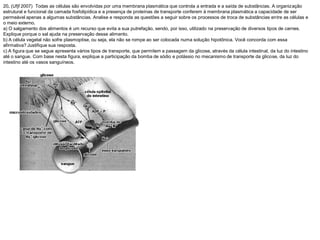 20. (Ufjf 2007) Todas as células são envolvidas por uma membrana plasmática que controla a entrada e a saída de substâncias. A organização
estrutural e funcional da camada fosfolipídica e a presença de proteínas de transporte conferem à membrana plasmática a capacidade de ser
permeável apenas a algumas substâncias. Analise e responda as questões a seguir sobre os processos de troca de substâncias entre as células e
o meio externo.
a) O salgamento dos alimentos é um recurso que evita a sua putrefação, sendo, por isso, utilizado na preservação de diversos tipos de carnes.
Explique porque o sal ajuda na preservação desse alimento.
b) A célula vegetal não sofre plasmoptise, ou seja, ela não se rompe ao ser colocada numa solução hipotônica. Você concorda com essa
afirmativa? Justifique sua resposta.
c) A figura que se segue apresenta vários tipos de transporte, que permitem a passagem da glicose, através da célula intestinal, da luz do intestino
até o sangue. Com base nesta figura, explique a participação da bomba de sódio e potássio no mecanismo de transporte da glicose, da luz do
intestino até os vasos sanguíneos.
 