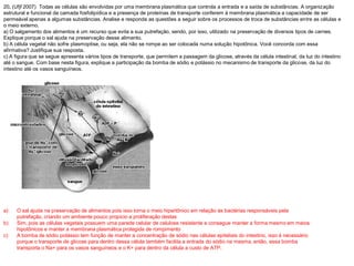 20. (Ufjf 2007) Todas as células são envolvidas por uma membrana plasmática que controla a entrada e a saída de substâncias. A organização
estrutural e funcional da camada fosfolipídica e a presença de proteínas de transporte conferem à membrana plasmática a capacidade de ser
permeável apenas a algumas substâncias. Analise e responda as questões a seguir sobre os processos de troca de substâncias entre as células e
o meio externo.
a) O salgamento dos alimentos é um recurso que evita a sua putrefação, sendo, por isso, utilizado na preservação de diversos tipos de carnes.
Explique porque o sal ajuda na preservação desse alimento.
b) A célula vegetal não sofre plasmoptise, ou seja, ela não se rompe ao ser colocada numa solução hipotônica. Você concorda com essa
afirmativa? Justifique sua resposta.
c) A figura que se segue apresenta vários tipos de transporte, que permitem a passagem da glicose, através da célula intestinal, da luz do intestino
até o sangue. Com base nesta figura, explique a participação da bomba de sódio e potássio no mecanismo de transporte da glicose, da luz do
intestino até os vasos sanguíneos.
a) O sal ajuda na preservação de alimentos pois isso torna o meio hipertônico em relação às bactérias responsáveis pela
putrefação, criando um ambiente pouco propicio a proliferação destas
b) Sim, pois as células vegetais possuem uma parede celular de celulose resistente e consegue manter a forma mesmo em meios
hipotônicos e manter a membrana plasmática protegida de rompimento
c) A bomba de sódio potássio tem função de manter a concentração de sódio nas células epiteliais do intestino, isso é necessário
porque o transporte de glicose para dentro dessa célula também facilita a entrada do sódio na mesma, então, essa bomba
transporta o Na+ para os vasos sanguíneos e o K+ para dentro da célula a custo de ATP.
 