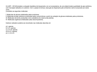X) (USP – 2014)Considere a situação hipotética de lançamento, em um ecossistema, de uma determinada quantidade de gás carbônico,
com marcação radioativa no carbono. Com o passar do tempo, esse gás se dispersaria pelo ambiente e seria incorporado por seres
vivos.
Considere as seguintes moléculas:
I. Moléculas de glicose sintetizadas pelos produtores.
II. Moléculas de gás carbônico produzidas pelos consumidores a partir da oxidação da glicose sintetizada pelos produtores.
III. Moléculas de amido produzidas como substância de reserva das plantas.
IV. Moléculas orgânicas sintetizadas pelos decompositores.
Carbono radioativo poderia ser encontrado nas moléculas descritas em
a) I, apenas.
b) I e II, apenas.
c) I, ll e III, apenas.
d) III e IV, apenas.
e) I, II, III e IV.
 