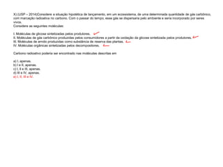 X) (USP – 2014)Considere a situação hipotética de lançamento, em um ecossistema, de uma determinada quantidade de gás carbônico,
com marcação radioativa no carbono. Com o passar do tempo, esse gás se dispersaria pelo ambiente e seria incorporado por seres
vivos.
Considere as seguintes moléculas:
I. Moléculas de glicose sintetizadas pelos produtores.
II. Moléculas de gás carbônico produzidas pelos consumidores a partir da oxidação da glicose sintetizada pelos produtores.
III. Moléculas de amido produzidas como substância de reserva das plantas.
IV. Moléculas orgânicas sintetizadas pelos decompositores.
Carbono radioativo poderia ser encontrado nas moléculas descritas em
a) I, apenas.
b) I e II, apenas.
c) I, ll e III, apenas.
d) III e IV, apenas.
e) I, II, III e IV.
 