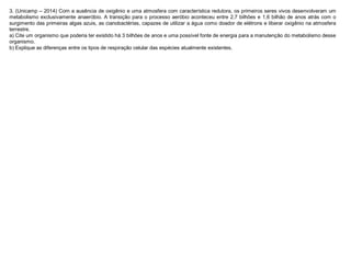 3. (Unicamp – 2014) Com a ausência de oxigênio e uma atmosfera com característica redutora, os primeiros seres vivos desenvolveram um
metabolismo exclusivamente anaeróbio. A transição para o processo aeróbio aconteceu entre 2,7 bilhões e 1,6 bilhão de anos atrás com o
surgimento das primeiras algas azuis, as cianobactérias, capazes de utilizar a água como doador de elétrons e liberar oxigênio na atmosfera
terrestre.
a) Cite um organismo que poderia ter existido há 3 bilhões de anos e uma possível fonte de energia para a manutenção do metabolismo desse
organismo.
b) Explique as diferenças entre os tipos de respiração celular das espécies atualmente existentes.
 
