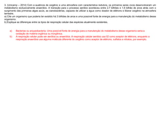 3. (Unicamp – 2014) Com a ausência de oxigênio e uma atmosfera com característica redutora, os primeiros seres vivos desenvolveram um
metabolismo exclusivamente anaeróbio. A transição para o processo aeróbio aconteceu entre 2,7 bilhões e 1,6 bilhão de anos atrás com o
surgimento das primeiras algas azuis, as cianobactérias, capazes de utilizar a água como doador de elétrons e liberar oxigênio na atmosfera
terrestre.
a) Cite um organismo que poderia ter existido há 3 bilhões de anos e uma possível fonte de energia para a manutenção do metabolismo desse
organismo.
b) Explique as diferenças entre os tipos de respiração celular das espécies atualmente existentes.
a) Bacterias ou arqueobacteria. Uma possível fonte de energia para a manutenção do metabolismo desse organismo seria a
oxidação de matéria orgânica ou inorgânica.
b) A respiração celular pode ser aeróbia ou anaeróbia. A respiração celular aeróbia usa 02 como aceptor de elétrons, enquanto a
respiração anaeróbia usa alguma molécula diferente do oxigênio como aceptor de elétrons, sulfatos e nitratos, por exemplo.
 