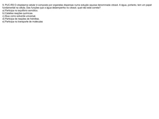 9. PUC-RS O citoplasma celular é composto por organelas dispersas numa solução aquosa denominada citosol. A água, portanto, tem um papel
fundamental na célula. Das funções que a água desempenha no citosol, qual não está correta?
a) Participa no equilíbrio osmótico.
b) Catalisa reações químicas.
c) Atua como solvente universal.
d) Participa de reações de hidrólise.
e) Participa no transporte de moléculas
 