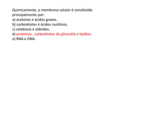 Quimicamente, a membrana celular é constituída
principalmente por:
a) acetonas e ácidos graxos.
b) carboidratos e ácidos nucléicos.
c) celobiose e aldeídos.
d) proteínas , carboidratos do glicocálix e lipídios.
e) RNA e DNA.
 